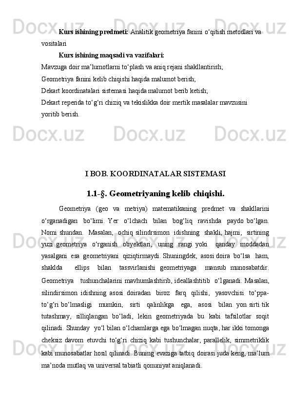Kurs ishining predmeti:  Analitik geometriya fanini o‘qitish metodlari va 
vositalari
Kurs ishining maqsadi va vazifalari:
Mavzuga doir ma’lumotlarni to‘plash va aniq rejani shakllantirish;
Geometriya fanini kelib chiqishi haqida malumot berish;
Dekart koordinatalari sistemasi haqida malumot berib ketish;          
Dekart reperida to‘g‘ri chiziq va tekislikka doir mertik masalalar mavzusini            
yoritib berish.   
I BOB. KOORDINATALAR SISTEMASI
1.1-§. Geometriyaning kelib chiqishi.
Geometriya   (geo   va   metriya)   matematikaning   predmet   va   shakllarini
o‘rganadigan     bo‘limi.   Yer     o‘lchach     bilan     bog‘liq     ravishda     paydo   bo‘lgan.
Nomi shundan.   Masalan,    ochiq silindrsimon   idishning   shakli, hajmi,   sirtining
yuzi   geometriya     o‘rganish     obyektlari,     uning     rangi   yoki       qanday     moddadan
yasalgani  esa  geometriyani  qiziqtirmaydi. Shuningdek,  asosi doira  bo‘lsa   ham,
shaklda       ellips     bilan     tassvirlanishi   geometriyaga     mansub   munosabatdir.
Geometriya     tushunchalarini mavhumlashtirib, ideallashtitib   o‘ l ganadi. Masalan,
silindirsimon  idishning  asosi  doiradan   biroz   farq   qilishi,   yasovchisi   to‘ppa-
to‘g‘ri bo‘lmasligi     mumkin,     sirti     qalinlikga     ega,     asosi     bilan   yon sirti tik
tutashmay,   silliqlangan   bo‘ladi,   lekin   geometriyada   bu   kabi   tafsilotlar   soqit
qilinadi. Shunday  yo‘l bilan o‘lchamlarga ega bo‘lmagan nuqta, har ikki tomonga
cheksiz   davom   etuvchi   to‘g‘ri   chiziq   kabi   tushunchalar,   parallelik,   simmetriklik
kabi munosabatlar hosil qilinadi.   Buning evaziga tatbiq doirasi juda keng, ma’lum
ma’noda mutlaq va universal tabiatli qonuniyat aniqlanadi. 