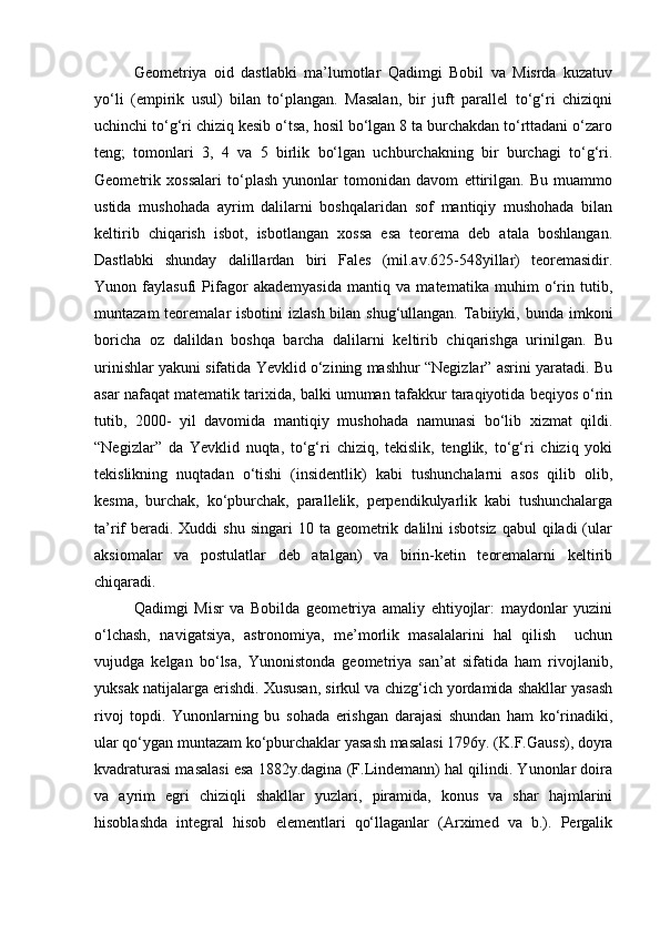 Geometriya   oid   dastlabki   ma’lumotlar   Qadimgi   Bobil   va   Misrda   kuzatuv
yo‘li   (empirik   usul)   bilan   to‘plangan.   Masalan,   bir   juft   parallel   to‘g‘ri   chiziqni
uchinchi to‘g‘ri chiziq kesib o‘tsa, hosil bo‘lgan 8 ta burchakdan to‘rttadani o‘zaro
teng;   tomonlari   3,   4   va   5   birlik   bo‘lgan   uchburchakning   bir   burchagi   to‘g‘ri.
Geometrik   xossalari   to‘plash   yunonlar   tomonidan   davom   ettirilgan.   Bu   muammo
ustida   mushohada   ayrim   dalilarni   boshqalaridan   sof   mantiqiy   mushohada   bilan
keltirib   chiqarish   isbot,   isbotlangan   xossa   esa   teorema   deb   atala   boshlangan.
Dastlabki   shunday   dalillardan   biri   Fales   (mil.av.625-548yillar)   teoremasidir.
Yunon   faylasufi   Pifagor   akademyasida   mantiq   va   matematika   muhim   o‘rin   tutib,
muntazam  teoremalar  isbotini  izlash bilan shug‘ullangan.  Tabiiyki, bunda imkoni
boricha   oz   dalildan   boshqa   barcha   dalilarni   keltirib   chiqarishga   urinilgan.   Bu
urinishlar yakuni sifatida Yevklid o‘zining mashhur “Negizlar” asrini yaratadi. Bu
asar nafaqat matematik tarixida, balki umuman tafakkur taraqiyotida beqiyos o‘rin
tutib,   2000-   yil   davomida   mantiqiy   mushohada   namunasi   bo‘lib   xizmat   qildi.
“Negizlar”   da   Yevklid   nuqta,   to‘g‘ri   chiziq,   tekislik,   tenglik,   to‘g‘ri   chiziq   yoki
tekislikning   nuqtadan   o‘tishi   (insidentlik)   kabi   tushunchalarni   asos   qilib   olib,
kesma,   burchak,   ko‘pburchak,   parallelik,   perpendikulyarlik   kabi   tushunchalarga
ta’rif  beradi. Xuddi   shu  singari  10  ta  geometrik  dalilni  isbotsiz  qabul  qiladi  (ular
aksiomalar   va   postulatlar   deb   atalgan)   va   birin-ketin   teoremalarni   keltirib
chiqaradi. 
Qadimgi   Misr   va   Bobilda   geometriya   amaliy   ehtiyojlar:   maydonlar   yuzini
o‘lchash,   navigatsiya,   astronomiya,   me’morlik   masalalarini   hal   qilish     uchun
vujudga   kelgan   bo‘lsa,   Yunonistonda   geometriya   san’at   sifatida   ham   rivojlanib,
yuksak natijalarga erishdi. Xususan, sirkul va chizg‘ich yordamida shakllar yasash
rivoj   topdi.   Yunonlarning   bu   sohada   erishgan   darajasi   shundan   ham   ko‘rinadiki,
ular qo‘ygan muntazam ko‘pburchaklar yasash masalasi 1796y. (K.F.Gauss), doyra
kvadraturasi masalasi esa 1882y.dagina (F.Lindemann) hal qilindi. Yunonlar doira
va   ayrim   egri   chiziqli   shakllar   yuzlari,   piramida,   konus   va   shar   hajmlarini
hisoblashda   integral   hisob   elementlari   qo‘llaganlar   (Arximed   va   b.).   Pergalik 