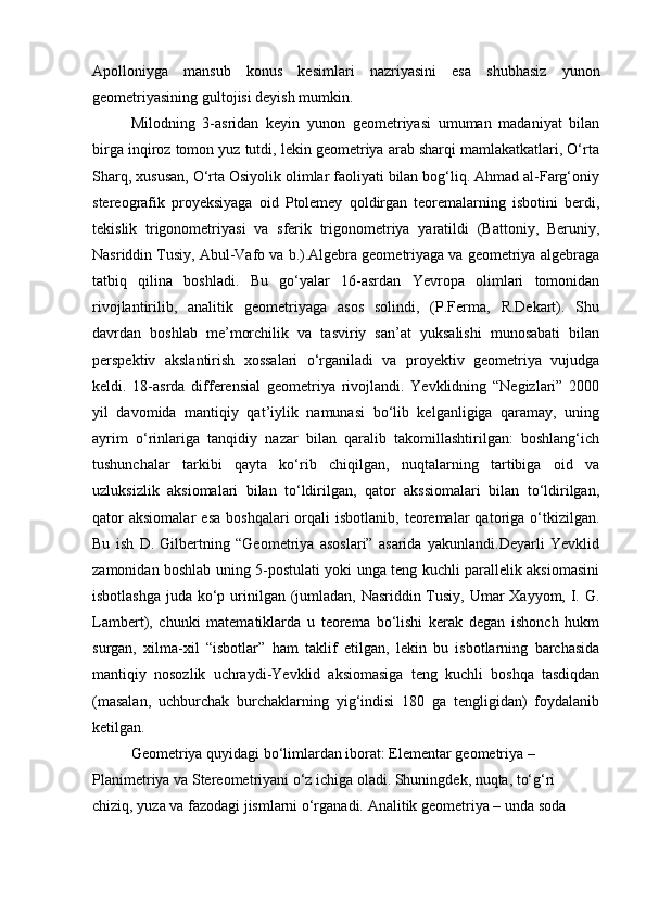 Apolloniyga   mansub   konus   kesimlari   nazriyasini   esa   shubhasiz   yunon
geometriyasining gultojisi deyish mumkin. 
Milodning   3-asridan   keyin   yunon   geometriyasi   umuman   madaniyat   bilan
birga inqiroz tomon yuz tutdi, lekin geometriya arab sharqi mamlakatkatlari, O‘rta
Sharq, xususan, O‘rta Osiyolik olimlar faoliyati bilan bog‘liq. Ahmad al-Farg‘oniy
stereografik   proyeksiyaga   oid   Ptolemey   qoldirgan   teoremalarning   isbotini   berdi,
tekislik   trigonometriyasi   va   sferik   trigonometriya   yaratildi   (Battoniy,   Beruniy,
Nasriddin Tusiy, Abul-Vafo va b.).Algebra geometriyaga va geometriya algebraga
tatbiq   qilina   boshladi.   Bu   go‘yalar   16-asrdan   Yevropa   olimlari   tomonidan
rivojlantirilib,   analitik   geometriyaga   asos   solindi,   (P.Ferma,   R.Dekart).   Shu
davrdan   boshlab   me’morchilik   va   tasviriy   san’at   yuksalishi   munosabati   bilan
perspektiv   akslantirish   xossalari   o‘rganiladi   va   proyektiv   geometriya   vujudga
keldi.   18-asrda   differensial   geometriya   rivojlandi.   Yevklidning   “Negizlari”   2000
yil   davomida   mantiqiy   qat’iylik   namunasi   bo‘lib   kelganligiga   qaramay,   uning
ayrim   o‘rinlariga   tanqidiy   nazar   bilan   qaralib   takomillashtirilgan:   boshlang‘ich
tushunchalar   tarkibi   qayta   ko‘rib   chiqilgan,   nuqtalarning   tartibiga   oid   va
uzluksizlik   aksiomalari   bilan   to‘ldirilgan,   qator   akssiomalari   bilan   to‘ldirilgan,
qator  aksiomalar   esa   boshqalari   orqali  isbotlanib,   teoremalar  qatoriga  o‘tkizilgan.
Bu   ish   D.   Gilbertning   “Geometriya   asoslari”   asarida   yakunlandi.Deyarli   Yevklid
zamonidan boshlab uning 5-postulati yoki unga teng kuchli parallelik aksiomasini
isbotlashga juda ko‘p urinilgan (jumladan, Nasriddin Tusiy, Umar Xayyom, I. G.
Lambert),   chunki   matematiklarda   u   teorema   bo‘lishi   kerak   degan   ishonch   hukm
surgan,   xilma-xil   “isbotlar”   ham   taklif   etilgan,   lekin   bu   isbotlarning   barchasida
mantiqiy   nosozlik   uchraydi-Yevklid   aksiomasiga   teng   kuchli   boshqa   tasdiqdan
(masalan,   uchburchak   burchaklarning   yig‘indisi   180   ga   tengligidan)   foydalanib
ketilgan.
Geometriya quyidagi bo‘limlardan iborat: Elementar geometriya – 
Planimetriya va Stereometriyani o‘z ichiga oladi. Shuningdek, nuqta, to‘g‘ri 
chiziq, yuza va fazodagi jismlarni o‘rganadi. Analitik geometriya – unda soda  
