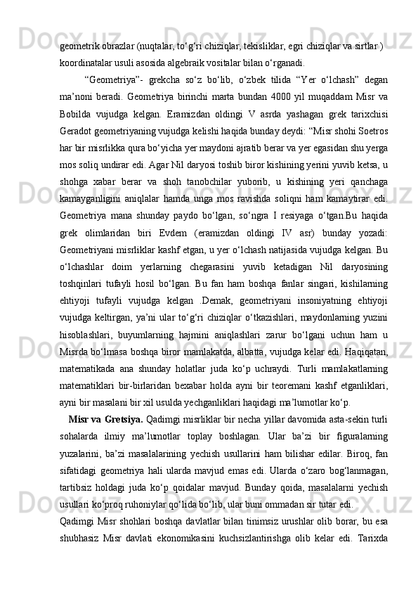 geometrik obrazlar (nuqtalar, to‘g‘ri chiziqlar, tekisliklar, egri chiziqlar va sirtlar ) 
koordinatalar usuli asosida algebraik vositalar bilan o‘rganadi.
“Geometriya”-   grekcha   so‘z   bo‘lib,   o‘zbek   tilida   “Yer   o‘lchash”   degan
ma’noni   beradi.   Geometriya   birinchi   marta   bundan   4000   yil   muqaddam   Misr   va
Bobilda   vujudga   kelgan.   Eramizdan   oldingi   V   asrda   yashagan   grek   tarixchisi
Geradot geometriyaning vujudga kelishi haqida bunday deydi: “Misr shohi Soetros
har bir misrlikka qura bo‘yicha yer maydoni ajratib berar va yer egasidan shu yerga
mos soliq undirar edi. Agar Nil daryosi toshib biror kishining yerini yuvib ketsa, u
shohga   xabar   berar   va   shoh   tanobchilar   yuborib,   u   kishining   yeri   qanchaga
kamayganligini   aniqlalar   hamda   unga   mos   ravishda   soliqni   ham   kamaytirar   edi.
Geometriya   mana   shunday   paydo   bo‘lgan,   so‘ngra   I   resiyaga   o‘tgan.Bu   haqida
grek   olimlaridan   biri   Evdem   (eramizdan   oldingi   IV   asr)   bunday   yozadi:
Geometriyani misrliklar kashf etgan, u yer o‘lchash natijasida vujudga kelgan. Bu
o‘lchashlar   doim   yerlarning   chegarasini   yuvib   ketadigan   Nil   daryosining
toshqinlari   tufayli   hosil   bo‘lgan.   Bu   fan   ham   boshqa   fanlar   singari,   kishilarning
ehtiyoji   tufayli   vujudga   kelgan   .Demak,   geometriyani   insoniyatning   ehtiyoji
vujudga   keltirgan,   ya’ni   ular   to‘g‘ri   chiziqlar   o‘tkazishlari,   maydonlarning   yuzini
hisoblashlari,   buyumlarning   hajmini   aniqlashlari   zarur   bo‘lgani   uchun   ham   u
Misrda bo‘lmasa boshqa biror mamlakatda, albatta, vujudga kelar edi. Haqiqatan,
matematikada   ana   shunday   holatlar   juda   ko‘p   uchraydi.   Turli   mamlakatlarning
matematiklari   bir-birlaridan   bexabar   holda   ayni   bir   teoremani   kashf   etganliklari,
ayni bir masalani bir xil usulda yechganliklari haqidagi ma’lumotlar ko‘p.
    Misr va Gretsiya.  Qadimgi misrliklar bir necha yillar davomida asta-sekin turli
sohalarda   ilmiy   ma’lumotlar   toplay   boshlagan.   Ular   ba’zi   bir   figuralarning
yuzalarini,   ba’zi   masalalarining   yechish   usullarini   ham   bilishar   edilar.   Biroq,   fan
sifatidagi   geometriya   hali   ularda   mavjud   emas   edi.   Ularda   o‘zaro   bog‘lanmagan,
tartibsiz   holdagi   juda   ko‘p   qoidalar   mavjud.   Bunday   qoida,   masalalarni   yechish
usullari ko‘proq ruhoniylar qo‘lida bo‘lib, ular buni ommadan sir tutar edi.
Qadimgi Misr  shohlari  boshqa  davlatlar bilan tinimsiz urushlar olib borar, bu esa
shubhasiz   Misr   davlati   ekonomikasini   kuchsizlantirishga   olib   kelar   edi.   Tarixda 