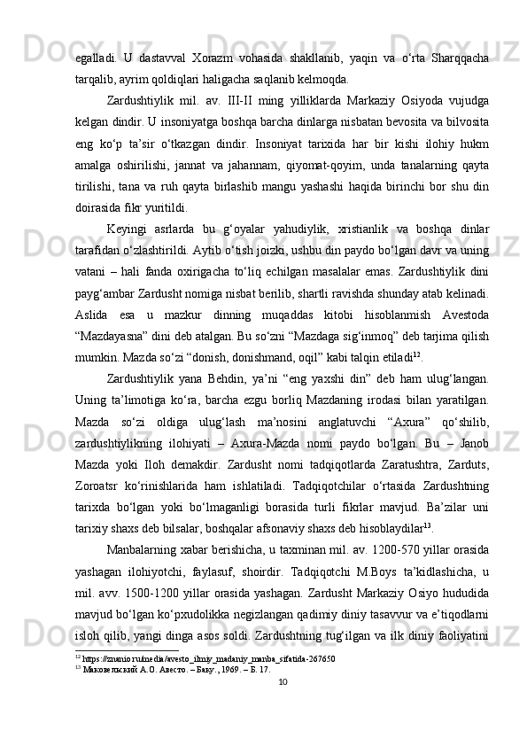 egalladi.   U   dastavval   Xorazm   vohasida   shakllanib,   yaqin   va   o‘rta   Sharqqacha
tarqalib, ayrim qoldiqlari haligacha saqlanib kelmoqda.
Zardushtiylik   mil.   av.   III-II   ming   yilliklarda   Markaziy   Osiyoda   vujudga
kelgan dindir. U insoniyatga boshqa barcha dinlarga nisbatan bevosita va bilvosita
eng   ko‘p   ta’sir   o‘tkazgan   dindir.   Insoniyat   tarixida   har   bir   kishi   ilohiy   hukm
amalga   oshirilishi,   jannat   va   jahannam,   qiyomat-qoyim,   unda   tanalarning   qayta
tirilishi,   tana   va   ruh   qayta   birlashib   mangu   yashashi   haqida   birinchi   bor   shu   din
doirasida fikr yuritildi. 
Keyingi   asrlarda   bu   g‘oyalar   yahudiylik,   xristianlik   va   boshqa   dinlar
tarafidan o‘zlashtirildi. Aytib o‘tish joizki, ushbu din paydo bo‘lgan davr va uning
vatani   –   hali   fanda   oxirigacha   to‘liq   echilgan   masalalar   emas.   Zardushtiylik   dini
payg‘ambar Zardusht nomiga nisbat berilib, shartli ravishda shunday atab kelinadi.
Aslida   esa   u   mazkur   dinning   muqaddas   kitobi   hisoblanmish   Avestoda
“Mazdayasna” dini deb atalgan. Bu so‘zni “Mazdaga sig‘inmoq” deb tarjima qilish
mumkin. Mazda so‘zi “donish, donishmand, oqil” kabi talqin etiladi 12
. 
Zardushtiylik   yana   Behdin,   ya’ni   “eng   yaxshi   din”   deb   ham   ulug‘langan.
Uning   ta’limotiga   ko‘ra,   barcha   ezgu   borliq   Mazdaning   irodasi   bilan   yaratilgan.
Mazda   so‘zi   oldiga   ulug‘lash   ma’nosini   anglatuvchi   “Axura”   qo‘shilib,
zardushtiylikning   ilohiyati   –   Axura-Mazda   nomi   paydo   bo‘lgan.   Bu   –   Janob
Mazda   yoki   Iloh   demakdir.   Zardusht   nomi   tadqiqotlarda   Zaratushtra,   Zarduts,
Zoroatsr   ko‘rinishlarida   ham   ishlatiladi.   Tadqiqotchilar   o‘rtasida   Zardushtning
tarixda   bo‘lgan   yoki   bo‘lmaganligi   borasida   turli   fikrlar   mavjud.   Ba’zilar   uni
tarixiy shaxs deb bilsalar, boshqalar afsonaviy shaxs deb hisoblaydilar 13
. 
Manbalarning xabar berishicha, u taxminan mil. av. 1200-570 yillar orasida
yashagan   ilohiyotchi,   faylasuf,   shoirdir.   Tadqiqotchi   M.Boys   ta’kidlashicha,   u
mil.   avv.   1500-1200   yillar   orasida   yashagan.   Zardusht   Markaziy   Osiyo   hududida
mavjud bo‘lgan ko‘pxudolikka negizlangan qadimiy diniy tasavvur va e’tiqodlarni
isloh  qilib,  yangi  dinga  asos   soldi.  Zardushtning  tug‘ilgan  va ilk  diniy  faoliyatini
12
 https://znanio.ru/media/avesto_ilmiy_madaniy_manba_sifatida-267650
13
 Маковельский А.О. Авесто. – Баку., 1969. – Б. 17.
10 