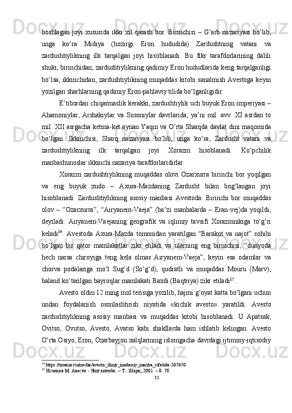 boshlagan   joyi   xususida   ikki   xil   qarash   bor.   Birinchisi   –   G‘arb   nazariyasi   bo‘lib,
unga   ko‘ra   Midiya   (hozirgi   Eron   hududida)   Zardushtning   vatani   va
zardushtiylikning   ilk   tarqalgan   joyi   hisoblanadi.   Bu   fikr   tarafdorlarining   dalili
shuki, birinchidan, zardushtiylikning qadimiy Eron hududlarida keng tarqalganligi
bo‘lsa, ikkinchidan, zardushtiylikning muqaddas kitobi sanalmish Avestoga keyin
yozilgan sharhlarning qadimiy Eron-pahlaviy tilida bo‘lganligidir. 
E’tibordan chiqarmaslik kerakki, zardushtiylik uch buyuk Eron imperiyasi –
Ahamoniylar,   Arshakiylar   va   Sosoniylar   davrlarida,   ya’ni   mil.   avv.   XI   asrdan   to
mil. XII asrgacha ketma-ket aynan Yaqin va O‘rta Sharqda davlat dini maqomida
bo‘lgan.   Ikkinchisi,   Sharq   nazariyasi   bo‘lib,   unga   ko‘ra,   Zardusht   vatani   va
zardushtiylikning   ilk   tarqalgan   joyi   Xorazm   hisoblanadi.   Ko‘pchilik
manbashunoslar ikkinchi nazariya tarafdorlaridirlar. 
Xorazm   zardushtiylikning   muqaddas   olovi   Ozarxurra   birinchi   bor   yoqilgan
va   eng   buyuk   xudo   –   Axura-Mazdaning   Zardusht   bilan   bog‘langan   joyi
hisoblanadi.   Zardushtiylikning   asosiy   manbasi   Avestoda:   Birinchi   bor   muqaddas
olov   –   “Ozarxurra”,   “Airyanem-Vaeja”   (ba’zi   manbalarda   –   Eran-vej)da   yoqildi,
deyiladi.   Airyanem-Vaejaning   geografik   va   iqlimiy   tavsifi   Xorazmnikiga   to‘g‘ri
keladi 14
.   Avestoda   Axura-Mazda   tomonidan   yaratilgan   “Barakot   va   najot”   sohibi
bo‘lgan   bir   qator   mamlakatlar   zikr   etiladi   va   ularning   eng   birinchisi,   “dunyoda
hech   narsa   chiroyiga   teng   kela   olmas   Airyanem-Vaeja”,   keyin   esa   odamlar   va
chorva   podalariga   mo‘l   Sug‘d   (So‘g‘d),   qudratli   va   muqaddas   Mouru   (Marv),
baland ko‘tarilgan bayroqlar mamlakati Baxdi (Baqtriya) zikr etiladi 15
.
Avesto oldin 12 ming mol terisiga yozilib, hajmi g‘oyat katta bo‘lgani uchun
undan   foydalanish   osonlashtirish   niyatida   «kichik   avesto»   yaratildi.   Avesto
zardushtiylikning   asosiy   manbasi   va   muqaddas   kitobi   hisoblanadi.   U   Apatsak,
Ovitso,   Ovutso,   Avesto,   Avatso   kabi   shakllarda   ham   ishlatib   kelingan.   Avesto
O‘rta Osiyo, Eron, Ozarbayjon xalqlarining islomgacha davrdagi ijtimoiy-iqtisodiy
14
 https://znanio.ru/media/avesto_ilmiy_madaniy_manba_sifatida-267650
15
 Исхоқов М. Авесто - Яшт китоби. – Т.: Шарқ, 2001. – Б. 78.
11 