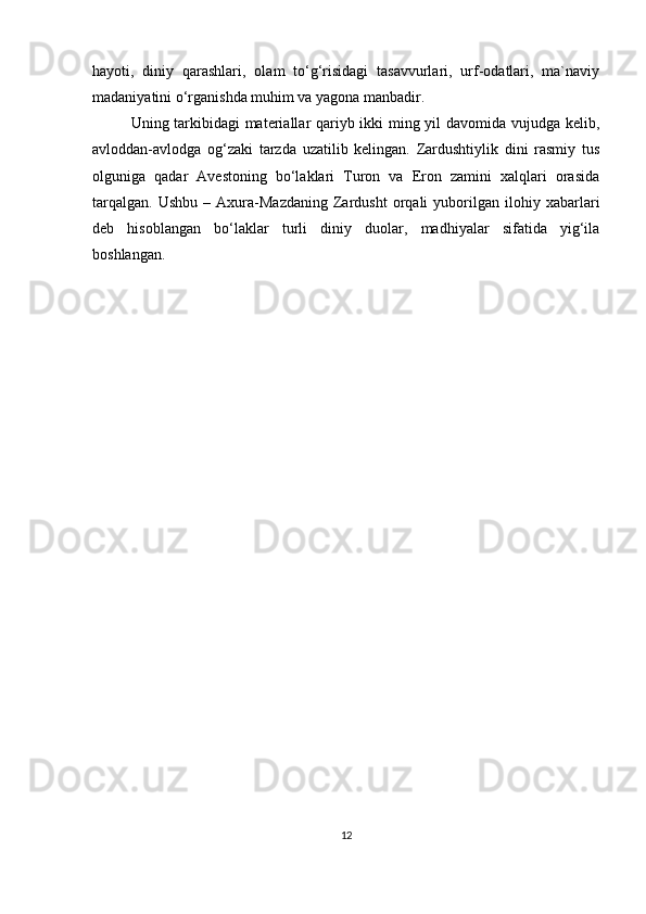 hayoti,   diniy   qarashlari,   olam   to‘g‘risidagi   tasavvurlari,   urf-odatlari,   ma`naviy
madaniyatini o‘rganishda muhim va yagona manbadir. 
Uning tarkibidagi materiallar qariyb ikki ming yil davomida vujudga kelib,
avloddan-avlodga   og‘zaki   tarzda   uzatilib   kelingan.   Zardushtiylik   dini   rasmiy   tus
olguniga   qadar   Avestoning   bo‘laklari   Turon   va   Eron   zamini   xalqlari   orasida
tarqalgan.   Ushbu   –   Axura-Mazdaning   Zardusht   orqali   yuborilgan   ilohiy  xabarlari
deb   hisoblangan   bo‘laklar   turli   diniy   duolar,   madhiyalar   sifatida   yig‘ila
boshlangan.
                          
12 