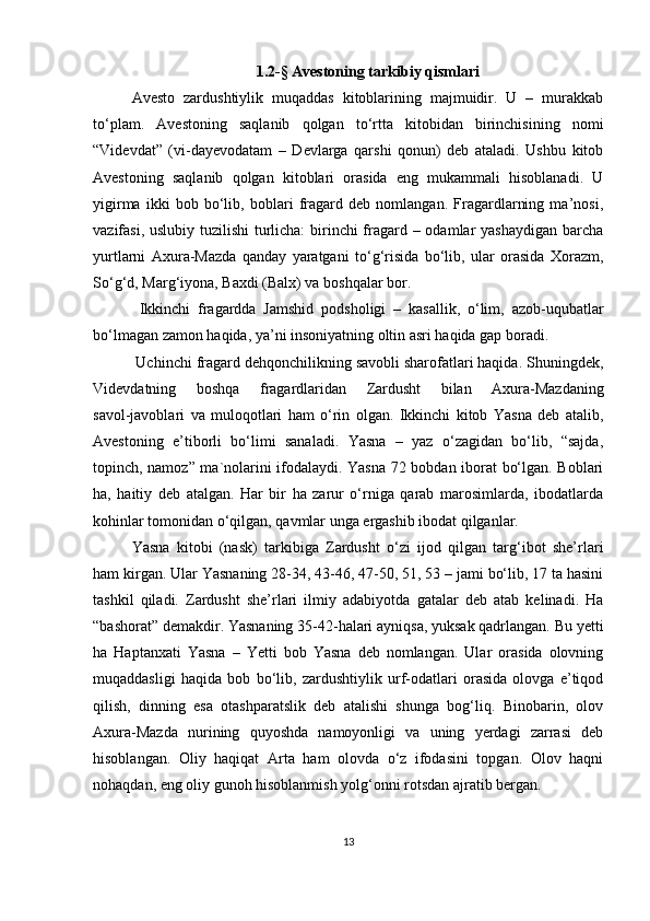 1. 2 -§   Avestoning tarkibiy qismlari
Avesto   zardushtiylik   muqaddas   kitoblarining   majmuidir.   U   –   murakkab
to‘plam.   Avestoning   saqlanib   qolgan   to‘rtta   kitobidan   birinchisining   nomi
“Videvdat”   (vi-dayevodatam   –   Devlarga   qarshi   qonun)   deb   ataladi.   Ushbu   kitob
Avestoning   saqlanib   qolgan   kitoblari   orasida   eng   mukammali   hisoblanadi.   U
yigirma   ikki   bob   bo‘lib,   boblari   fragard   deb   nomlangan.   Fragardlarning   ma’nosi,
vazifasi, uslubiy tuzilishi  turlicha:  birinchi fragard – odamlar yashaydigan barcha
yurtlarni   Axura-Mazda   qanday   yaratgani   to‘g‘risida   bo‘lib,   ular   orasida   Xorazm,
So‘g‘d, Marg‘iyona, Baxdi (Balx) va boshqalar bor.
  Ikkinchi   fragardda   Jamshid   podsholigi   –   kasallik,   o‘lim,   azob-uqubatlar
bo‘lmagan zamon haqida, ya’ni insoniyatning oltin asri haqida gap boradi.
  Uchinchi fragard dehqonchilikning savobli sharofatlari haqida. Shuningdek,
Videvdatning   boshqa   fragardlaridan   Zardusht   bilan   Axura-Mazdaning
savol-javoblari   va   muloqotlari   ham   o‘rin   olgan.   Ikkinchi   kitob   Yasna   deb   atalib,
Avestoning   e’tiborli   bo‘limi   sanaladi.   Yasna   –   yaz   o‘zagidan   bo‘lib,   “sajda,
topinch, namoz” ma`nolarini ifodalaydi. Yasna 72 bobdan iborat bo‘lgan. Boblari
ha,   haitiy   deb   atalgan.   Har   bir   ha   zarur   o‘rniga   qarab   marosimlarda,   ibodatlarda
kohinlar tomonidan o‘qilgan, qavmlar unga ergashib ibodat qilganlar. 
Yasna   kitobi   (nask)   tarkibiga   Zardusht   o‘zi   ijod   qilgan   targ‘ibot   she’rlari
ham kirgan. Ular Yasnaning 28-34, 43-46, 47-50, 51, 53 – jami bo‘lib, 17 ta hasini
tashkil   qiladi.   Zardusht   she’rlari   ilmiy   adabiyotda   gatalar   deb   atab   kelinadi.   Ha
“bashorat” demakdir. Yasnaning 35-42-halari ayniqsa, yuksak qadrlangan. Bu yetti
ha   Haptanxati   Yasna   –   Yetti   bob   Yasna   deb   nomlangan.   Ular   orasida   olovning
muqaddasligi   haqida   bob   bo‘lib,   zardushtiylik   urf-odatlari   orasida   olovga   e’tiqod
qilish,   dinning   esa   otashparatslik   deb   atalishi   shunga   bog‘liq.   Binobarin,   olov
Axura-Mazda   nurining   quyoshda   namoyonligi   va   uning   yerdagi   zarrasi   deb
hisoblangan.   Oliy   haqiqat   Arta   ham   olovda   o‘z   ifodasini   topgan.   Olov   haqni
nohaqdan, eng oliy gunoh hisoblanmish yolg‘onni rotsdan ajratib bergan. 
13 