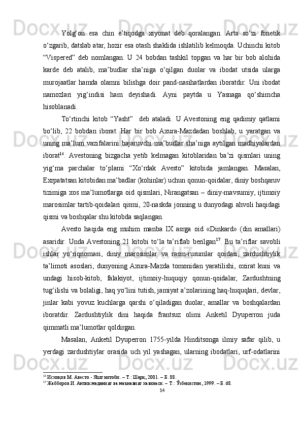 Yolg‘on   esa   chin   e’tiqodga   xiyonat   deb   qoralangan.   Arta   so‘zi   fonetik
o‘zgarib, datslab atar, hozir esa otash shaklida ishlatilib kelmoqda. Uchinchi kitob
“Vispered”   deb   nomlangan.   U   24   bobdan   tashkil   topgan   va   har   bir   bob   alohida
karde   deb   atalib,   ma’budlar   sha’niga   o‘qilgan   duolar   va   ibodat   utsida   ularga
murojaatlar   hamda   olamni   bilishga   doir   pand-nasihatlardan   iboratdir.   Uni   ibodat
namozlari   yig‘indisi   ham   deyishadi.   Ayni   paytda   u   Yasnaga   qo‘shimcha
hisoblanadi. 
To‘rtinchi   kitob   “Yasht”     deb   ataladi.   U   Avestoning   eng   qadimiy   qatlami
bo‘lib,   22   bobdan   iborat.   Har   bir   bob   Axura-Mazdadan   boshlab,   u   yaratgan   va
uning   ma’lum   vazifalarini   bajaruvchi   ma’budlar   sha’niga   aytilgan   madhiyalardan
iborat 16
.   Avestoning   bizgacha   yetib   kelmagan   kitoblaridan   ba’zi   qismlari   uning
yig‘ma   parchalar   to‘plami   “Xo‘rdak   Avesto”   kitobida   jamlangan.   Masalan,
Exrpatatsan kitobidan ma’badlar (kohinlar) uchun qonun-qoidalar, diniy boshqaruv
tizimiga xos ma’lumotlarga oid qismlari, Nirangatsan – diniy-mavsumiy, ijtimoiy
marosimlar tartib-qoidalari qismi, 20-naskda jonning u dunyodagi ahvoli haqidagi
qismi va boshqalar shu kitobda saqlangan. 
Avesto   haqida   eng   muhim   manba   IX   asrga   oid   «Dinkard»   (din   amallari)
asaridir.   Unda   Avestoning   21   kitobi   to‘la   ta’riflab   berilgan 17
.   Bu   ta’riflar   savobli
ishlar   yo‘riqnomasi,   diniy   marosimlar   va   rasm-rusumlar   qoidasi,   zardushtiylik
ta’limoti   asoslari,   dunyoning   Axura-Mazda   tomonidan   yaratilishi,   oxirat   kuni   va
undagi   hisob-kitob,   falakiyot,   ijtimoiy-huquqiy   qonun-qoidalar,   Zardushtning
tug‘ilishi va bolaligi, haq yo‘lini tutish, jamiyat a’zolarining haq-huquqlari, devlar,
jinlar   kabi   yovuz   kuchlarga   qarshi   o‘qiladigan   duolar,   amallar   va   boshqalardan
iboratdir.   Zardushtiylik   dini   haqida   frantsuz   olimi   Anketil   Dyuperron   juda
qimmatli ma’lumotlar qoldirgan. 
Masalan,   Anketil   Dyuperron   1755-yilda   Hinditsonga   ilmiy   safar   qilib,   u
yerdagi   zardushtiylar   orasida   uch   yil   yashagan,   ularning   ibodatlari,   urf-odatlarini
16
  Исхоқов М. Авесто - Яшт китоби. – Т.: Шарқ, 2001. – Б. 88.
17
  Жабборов.И. Антик маданият ва маънавият хазинаси. – Т.: Ўзбекистон, 1999. – Б. 68.
14 