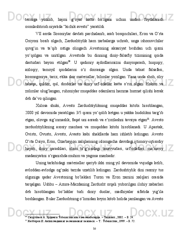 terisiga   yozilib,   hajmi   g‘oyat   katta   bo‘lgani   uchun   undan   foydalanish
osonlashtirish niyatida “kichik avesto” yaratildi.
VII   asrda   Sosoniylar   davlati   parchalanib,   arab   bosqinchilari,   Eron   va   O‘rta
Osiyoni   bosib   olgach,   Zardushtiylik   ham   zarbalarga   uchrab,   unga   ishonuvchilar
quvg‘in   va   ta’qib   ostiga   olingach   Avestoning   aksariyat   beshdan   uch   qismi
yo‘qolgan   va   unitilgan.   Avestoda   bu   dinning   diniy-falsafiy   tizimining   qoida
dasturlari   bayon   etilgan 20
.   U   qadimiy   ajdodlarimizni   dunyoqarash,   huquqiy,
axloqiy,   tamoyil   qoidalarini   o‘z   doirasiga   olgan.   Unda   tabiat   falsafasi,
kosmogoniya, tarix, etika doir materiallar, bilimlar yozilgan. Yana unda shoh, oliy
tabaqa,   quldor,   qul,   dindorlar   va   diniy   urf-odatlar   katta   o‘rin   olgan.   Hokim   va
zolimlar ulug‘langan, ruhoniylar muqaddas odamlarni hamma hurmat qilishi kerak
deb da’vo qilingan.
Xulosa   shuki,   Avesto   Zardushtiylikning   muqaddas   kitobi   hisoblangan,
2000 yil davomida yaratilgan 3/5 qismi yo‘qolib ketgan u yakka hudolikni targ‘ib
etgan, olovga sig‘inmaslik, faqat uni asrash va e’zozlashni tavsiya etgan 21
. Avesto
zardushtiylikning   asosiy   manbasi   va   muqaddas   kitobi   hisoblanadi.   U   Apastak,
Ovisto,   Ovusto,   Avesto,   Avasto   kabi   shakllarda   ham   ishlatib   kelingan.   Avesto
O‘rta Osiyo, Eron, Ozarbayjon xalqlarining islomgacha davrdagi ijtimoiy-iqtisodiy
hayoti,   diniy   qarashlari,   olam   to‘g‘risidagi   tasavvurlari,   urf-odatlari,   ma’naviy
madaniyatini o‘rganishda muhim va yagona manbadir. 
Uning tarkibidagi materiallar qariyb ikki ming yil davomida vujudga kelib,
avloddan-avlodga   og‘zaki   tarzda   uzatilib   kelingan.   Zardushtiylik   dini   rasmiy   tus
olguniga   qadar   Avestoning   bo‘laklari   Turon   va   Eron   zamini   xalqlari   orasida
tarqalgan.   Ushbu   –   Axura-Mazdaning   Zardusht   orqali   yuborilgan   ilohiy  xabarlari
deb   hisoblangan   bo‘laklar   turli   diniy   duolar,   madhiyalar   sifatida   yig‘ila
boshlangan. Bular Zardushtning o‘limidan keyin kitob holida jamlangan va Avesto
20
 Сагдуллаев.А. Қадимги Ўзбекистон илк ёзма манбаларда. – Тошкент., 2002. – Б. 24.
21
  Жабборов.И. Антик маданият ва маънавият хазинаси. – Т.: Ўзбекистон, 1999. – Б. 72.
16 