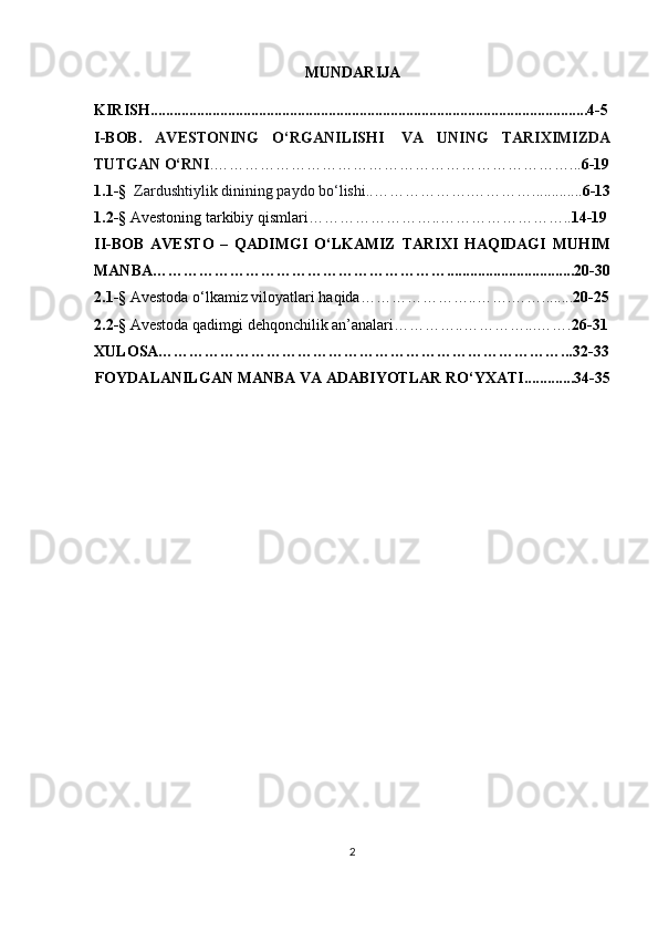 MUNDARIJA
KIRISH.................................................................................................................4-5
I-BOB.   AVESTONING   O‘RGANILISHI     VA   UNING   TARIXIMIZDA
TUTGAN O‘RNI . ……………………………………………………………... 6-19
1.1 -§     Zardushtiylik dinining   paydo   bo‘lishi. .……………….…………............. 6-13
1. 2 -§   Avestoning tarkibiy qismlari……………………..…………………….. 14-19
II-BOB   AVESTO   –   QADIMGI   O‘LKAMIZ   TARIXI   HAQIDAGI   MUHIM
MANBA………………………………………………….................................20-30
2.1 -§   Avestoda o‘lkamiz viloyatlari haqida…………………..……. ……........ 20-25
2. 2 -§  Avestoda qadimgi dehqonchilik an’analari…………..…………...……. 26-31
XULOSA……………………………………………………………………...32-33
FOYDALANILGAN MANBA VA ADABIYOTLAR RO‘YXATI.............34-35
2 