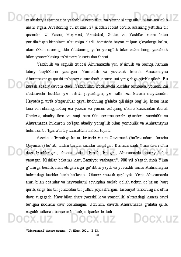 zardushtiylar jamoasida yashab, Avesto tilini va yozuvini urganib, uni tarjima qilib
nashr etgan. Avestoning bu nusxasi  27 jilddan iborat bo‘lib, asarning yettidan bir
qismidir.   U   Yasna,   Vispered,   Vendidad,   Gatlar   va   Yashtlar   nomi   bilan
yuritiladigan kitoblarni o‘z ichiga oladi. Avestoda bayon etilgan g‘oyalarga ko‘ra,
olam   ikki   asosning,   ikki   ibtidoning,   ya’ni   yorug‘lik   bilan   zulmatning,   yaxshilik
bilan yomonlikning to‘xtovsiz kurashidan iborat. 
Yaxshilik   va   ezgulik   xudosi   Ahuramazda   yer,   o‘simlik   va   boshqa   hamma
tabiiy   boyliklarni   yaratgan.   Yomonlik   va   yovuzlik   timsoli   Anxramaynu
Ahuramazdaga qarshi to‘xtovsiz kurashadi, ammo uni yengishga ojizlik qiladi. Bu
kurash abadiy davom etadi. Yaxshilikni ifodalovchi kuchlar osmonda, yomonlikni
ifodalovchi   kuchlar   yer   ostida   joylashgan,   yer   sathi   esa   kurash   maydonidir.
Hayotdagi   turfa   o‘zgarishlar   qaysi   kuchning   g‘alaba   qilishiga   bog‘liq.   Inson   ham
tana   va   ruhning,   axloq   esa   yaxshi   va   yomon   xulqning   o‘zaro   kurashidan   iborat.
Cheksiz,   abadiy   fazo   va   vaqt   ham   ikki   qarama-qarshi   qismdan:   yaxshilik   va
Ahuramazda   hukmron   bo‘lgan   abadiy   yorug‘lik   bilan   yomonlik   va   Anhramaynu
hukmron bo‘lgan abadiy zulmatdan tashkil topadi. 
Avesto   ta’limotiga   ko‘ra,   birinchi   inson   Govamard   (ho‘kiz-odam,   forscha
Qayumars) bo‘lib, undan barcha kishilar tarqalgan. Birinchi shoh Yima davri oltin
davr   hisoblangan,   chunki   unda   o‘lim   bo‘lmagan,   Ahuramazda   doimiy   bahor
yaratgan.   Kishilar   bekamu   kust,   Baxtiyor   yashagan 24
.   900   yil   o‘tgach   shoh   Yima
g‘ururga berilib, man etilgan sigir go‘shtini yeydi va yovuzlik ramzi Anhramaynu
hukmidagi   kuchlar   bosh   ko‘taradi.   Olamni   muzlik   qoplaydi.   Yima   Ahuramazda
amri   bilan   odamlar   va   hayvonlarni   sovuqdan   saqlab   qolish   uchun   qo‘rg‘on   (var)
qurib, unga har bir jonzotdan bir juftini joylashtirgan. Insoniyat tarixining ilk oltin
davri tugagach, Hayr bilan sharr (yaxshilik va yomonlik) o‘rtasidagi  kurash davri
bo‘lgan   ikkinchi   davr   boshlangan.   Uchinchi   davrda   Ahuramazda   g‘alaba   qilib,
ezgulik saltanati barqaror bo‘ladi, o‘lganlar tiriladi. 
24
  Махмудов .T . Авесто ҳақида. – Т.: Шарқ, 2001. – Б. 83.
20 