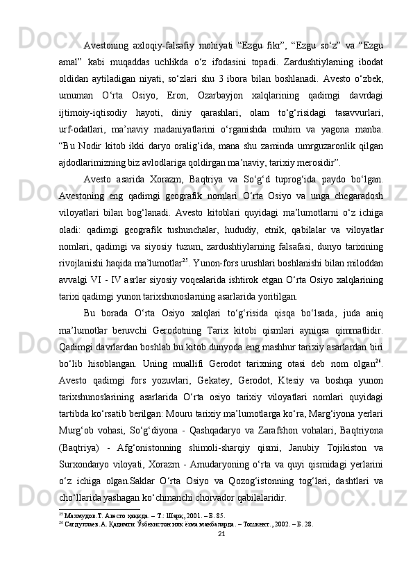 Avestoning   axloqiy-falsafiy   mohiyati   “Ezgu   fikr”,   “Ezgu   so‘z”   va   “Ezgu
amal”   kabi   muqaddas   uchlikda   o‘z   ifodasini   topadi.   Zardushtiylarning   ibodat
oldidan   aytiladigan   niyati,   so‘zlari   shu   3   ibora   bilan   boshlanadi.   Avesto   o‘zbek,
umuman   O‘rta   Osiyo,   Eron,   Ozarbayjon   xalqlarining   qadimgi   davrdagi
ijtimoiy-iqtisodiy   hayoti,   diniy   qarashlari,   olam   to‘g‘risidagi   tasavvurlari,
urf-odatlari,   ma’naviy   madaniyatlarini   o‘rganishda   muhim   va   yagona   manba.
“Bu   Nodir   kitob   ikki   daryo   oralig‘ida,   mana   shu   zaminda   umrguzaronlik   qilgan
ajdodlarimizning biz avlodlariga qoldirgan ma’naviy, tarixiy merosidir”. 
Avesto   asarida   Xorazm,   Baqtriya   va   So‘g‘d   tuprog‘ida   paydo   bo‘lgan.
Avestoning   eng   qadimgi   geografik   nomlari   O‘rta   Osiyo   va   unga   chegaradosh
viloyatlari   bilan   bog‘lanadi.   Avesto   kitoblari   quyidagi   ma’lumotlarni   o‘z   ichiga
oladi:   qadimgi   geografik   tushunchalar,   hududiy,   etnik,   qabilalar   va   viloyatlar
nomlari,   qadimgi   va   siyosiy   tuzum,   zardushtiylarning   falsafasi,   dunyo   tarixining
rivojlanishi haqida ma’lumotlar 25
. Yunon-fors urushlari boshlanishi bilan miloddan
avvalgi VI - IV asrlar siyosiy voqealarida ishtirok etgan O‘rta Osiyo xalqlarining
tarixi qadimgi yunon tarixshunoslarning asarlarida yoritilgan.
Bu   borada   O‘rta   Osiyo   xalqlari   to‘g‘risida   qisqa   bo‘lsada,   juda   aniq
ma’lumotlar   beruvchi   Gerodotning   Tarix   kitobi   qismlari   ayniqsa   qimmatlidir.
Qadimgi davrlardan boshlab bu kitob dunyoda eng mashhur tarixiy asarlardan biri
bo‘lib   hisoblangan.   Uning   muallifi   Gerodot   tarixning   otasi   deb   nom   olgan 26
.
Avesto   qadimgi   fors   yozuvlari,   Gekatey,   Gerodot,   Ktesiy   va   boshqa   yunon
tarixshunoslarining   asarlarida   O‘rta   osiyo   tarixiy   viloyatlari   nomlari   quyidagi
tartibda ko‘rsatib berilgan: Mouru tarixiy ma’lumotlarga ko‘ra, Marg‘iyona yerlari
Murg‘ob   vohasi,   So‘g‘diyona   -   Qashqadaryo   va   Zarafshon   vohalari,   Baqtriyona
(Baqtriya)   -   Afg‘onistonning   shimoli-sharqiy   qismi,   Janubiy   Tojikiston   va
Surxondaryo   viloyati,   Xorazm   -   Amudaryoning   o‘rta   va   quyi   qismidagi   yerlarini
o‘z   ichiga   olgan.Saklar   O‘rta   Osiyo   va   Qozog‘istonning   tog‘lari,   dashtlari   va
cho‘llarida yashagan ko‘chmanchi chorvador qabilalaridir. 
25
  Махмудов .T . Авесто ҳақида. – Т.: Шарқ, 2001. – Б. 85.
26
  Сагдуллаев.А. Қадимги Ўзбекистон илк ёзма манбаларда. – Тошкент., 2002. – Б. 28.
21 