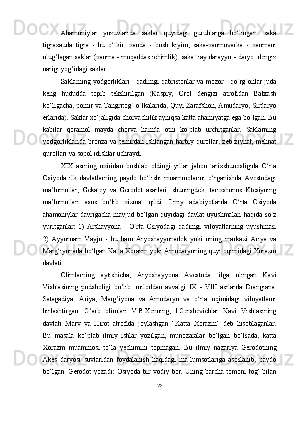 Ahamoniylar   yozuvlarida   saklar   quyidagi   guruhlarga   bo‘lingan:   saka
tigraxauda   tigra   -   bu   o‘tkir,   xauda   -   bosh   kiyim,   saka-xaumovarka   -   xaomani
ulug‘lagan saklar (xaoma - muqaddas ichimlik), saka tiay darayyo - daryo, dengiz
narigi yog‘idagi saklar.
Saklarning yodgorliklari - qadimgi qabristonlar va mozor - qo‘rg‘onlar juda
keng   hududda   topib   tekshirilgan   (Kaspiy,   Orol   dengizi   atrofidan   Balxash
ko‘ligacha, pomir va Tangritog‘ o‘lkalarida, Quyi Zarafshon, Amudaryo, Sirdaryo
erlarida). Saklar xo‘jaligida chorvachilik ayniqsa katta ahamiyatga ega bo‘lgan. Bu
kabilar   qoramol   mayda   chorva   hamda   otni   ko‘plab   urchitganlar.   Saklarning
yodgorliklarida  bronza  va  temirdan  ishlangan  harbiy  qurollar,  zeb-ziynat,  mehnat
qurollari va sopol idishlar uchraydi.
XIX   asrning   oxiridan   boshlab   oldingi   yillar   jahon   tarixshunosligida   O‘rta
Osiyoda   ilk   davlatlarning   paydo   bo‘lishi   muammolarini   o‘rganishda   Avestodagi
ma’lumotlar,   Gekatey   va   Gerodot   asarlari,   shuningdek,   tarixshunos   Ktesiyning
ma’lumotlari   asos   bo‘lib   xizmat   qildi.   Ilmiy   adabiyotlarda   O‘rta   Osiyoda
ahamoniylar davrigacha mavjud bo‘lgan quyidagi  davlat  uyushmalari haqida so‘z
yuritganlar:   1)   Arshayyona   -   O‘rta   Osiyodagi   qadimgi   viloyatlarning   uyushmasi
2)   Ayyornam   Vayjo   -   bu   ham   Aryoshayyonadek   yoki   uning   markazi   Ariya   va
Marg‘iyonada bo‘lgan Katta Xorazm yoki Amudaryoning quyi oqimidagi Xorazm
davlati.
Olimlarning   aytishicha,   Aryoshayyona   Avestoda   tilga   olingan   Kavi
Vishtasining   podsholigi   bo‘lib,   miloddan   avvalgi   IX   -   VIII   asrlarda   Drangiana,
Satagadiya,   Ariya,   Marg‘iyona   va   Amudaryo   va   o‘rta   oqimidagi   viloyatlarni
birlashtirgan.   G‘arb   olimlari   V.B.Xenning,   I.Gershevichlar   Kavi   Vishtasining
davlati   Marv   va   Hirot   atrofida   joylashgan   “Katta   Xorazm”   deb   hisoblaganlar.
Bu   masala   ko‘plab   ilmiy   ishlar   yozilgan,   munozaralar   bo‘lgan   bo‘lsada,   katta
Xorazm   muammosi   to‘la   yechimini   topmagan.   Bu   ilmiy   nazariya   Gerodotning
Akes   daryosi   suvlaridan   foydalanish   haqidagi   ma’lumsotlariga   asoslanib,   paydo
bo‘lgan.   Gerodot   yozadi:   Osiyoda   bir   vodiy  bor.   Uning  barcha   tomoni   tog‘   bilan
22 