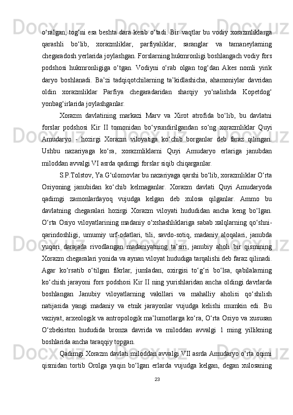 o‘ralgan, tog‘ni  esa beshta dara kesib o‘tadi. Bir vaqtlar bu vodiy xorazmliklarga
qarashli   bo‘lib,   xorazmliklar,   parfiyaliklar,   saranglar   va   tamaneylarning
chegaradosh yerlarida joylashgan. Forslarning hukmronligi boshlangach vodiy fors
podshosi   hukmronligiga   o‘tgan.   Vodiyni   o‘rab   olgan   tog‘dan   Akes   nomli   yirik
daryo   boshlanadi.   Ba’zi   tadqiqotchilarning   ta’kidlashicha,   ahamoniylar   davridan
oldin   xorazmliklar   Parfiya   chegaradaridan   sharqiy   yo‘nalishda   Kopetdog‘
yonbag‘irlarida joylashganlar.
Xorazm   davlatining   markazi   Marv   va   Xirot   atrofida   bo‘lib,   bu   davlatni
forslar   podshosi   Kir   II   tomonidan   bo‘ysundirilgandan   so‘ng   xorazmliklar   Quyi
Amudaryo   -   hozirgi   Xorazm   viloyatiga   ko‘chib   borganlar   deb   faraz   qilingan.
Ushbu   nazariyaga   ko‘ra,   xorazmliklarni   Quyi   Amudaryo   erlariga   janubdan
miloddan avvalgi VI asrda qadimgi forslar siqib chiqarganlar.
S.P.Tolstov, Ya.G‘ulomovlar bu nazariyaga qarshi bo‘lib, xorazmliklar O‘rta
Osiyoning   janubidan   ko‘chib   kelmaganlar.   Xorazm   davlati   Quyi   Amudaryoda
qadimgi   zamonlardayoq   vujudga   kelgan   deb   xulosa   qilganlar.   Ammo   bu
davlatning   chegaralari   hozirgi   Xorazm   viloyati   hududidan   ancha   keng   bo‘lgan.
O‘rta   Osiyo   viloyatlarining   madaniy  o‘xshashliklariga   sabab   xalqlarning   qo‘shni-
qarindoshligi,   umumiy   urf-odatlari,   tili,   savdo-sotiq,   madaniy   aloqalari,   janubda
yuqori   darajada   rivodlangan   madaniyatning   ta’siri,   janubiy   aholi   bir   qismining
Xorazm chegaralari yonida va aynan viloyat hududiga tarqalishi deb faraz qilinadi.
Agar   ko‘rsatib   o‘tilgan   fikrlar,   jumladan,   oxirgisi   to‘g‘ri   bo‘lsa,   qabilalarning
ko‘chish   jarayoni   fors  podshosi  Kir   II  ning  yurishlaridan   ancha  oldingi   davrlarda
boshlangan   Janubiy   viloyatlarning   vakillari   va   mahalliy   aholisi   qo‘shilish
natijasida   yangi   madaniy   va   etnik   jarayonlar   vujudga   kelishi   mumkin   edi.   Bu
vaziyat, arxeologik va antropologik ma’lumotlarga ko‘ra, O‘rta Osiyo va xususan
O‘zbekiston   hududida   bronza   davrida   va   miloddan   avvalgi   1   ming   yillikning
boshlarida ancha taraqqiy topgan.
Qadimgi Xorazm davlati miloddan avvalgi VII asrda Amudaryo o‘rta oqimi
qismidan   tortib   Orolga   yaqin   bo‘lgan   erlarda   vujudga   kelgan,   degan   xulosaning
23 