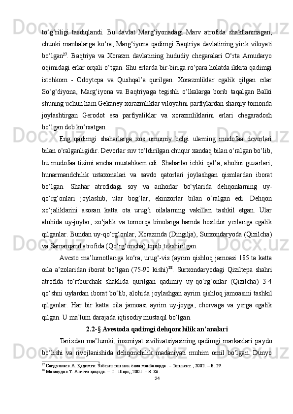 to‘g‘riligi   tasdiqlandi.   Bu   davlat   Marg‘iyonadagi   Marv   atrofida   shakllanmagan,
chunki manbalarga ko‘ra, Marg‘iyona qadimgi  Baqtriya davlatining yirik viloyati
bo‘lgan 27
.   Baqtriya   va   Xorazm   davlatining   hududiy   chegaralari   O‘rta   Amudaryo
oqimidagi erlar orqali o‘tgan. Shu erlarda bir-biriga ro‘para holatda ikkita qadimgi
istehkom   -   Odoytepa   va   Qushqal’a   qurilgan.   Xorazmliklar   egalik   qilgan   erlar
So‘g‘diyona,   Marg‘iyona   va   Baqtriyaga   tegishli   o‘lkalarga   borib   taqalgan   Balki
shuning uchun ham Gekaney xorazmliklar viloyatini parfiylardan sharqiy tomonda
joylashtirgan   Gerodot   esa   parfiyaliklar   va   xorazmliklarini   erlari   chegaradosh
bo‘lgan deb ko‘rsatgan.
Eng   qadimgi   shaharlarga   xos   umumiy   belgi   ularning   mudofaa   devorlari
bilan o‘ralganligidir. Devorlar suv to‘ldirilgan chuqur xandaq bilan o‘ralgan bo‘lib,
bu mudofaa  tizimi  ancha  mustahkam  edi.  Shaharlar  ichki  qal’a, aholini  guzarlari,
hunarmandchilik   ustaxonalari   va   savdo   qatorlari   joylashgan   qismlardan   iborat
bo‘lgan.   Shahar   atrofidagi   soy   va   anhorlar   bo‘ylarida   dehqonlarning   uy-
qo‘rg‘onlari   joylashib,   ular   bog‘lar,   ekinzorlar   bilan   o‘ralgan   edi.   Dehqon
xo‘jaliklarini   asosan   katta   ota   urug‘i   oilalarning   vakillari   tashkil   etgan.   Ular
alohida   uy-joylar,   xo‘jalik   va   tomorqa   binolarga   hamda   hosildor   yerlariga   egalik
qilganlar. Bundan uy-qo‘rg‘onlar, Xorazmda (Dingilja), Surxondaryoda (Qizilcha)
va Samarqand atrofida (Qo‘rg‘oncha) topib tekshirilgan.
Avesto ma’lumotlariga ko‘ra, urug‘-vis (ayrim qishloq jamoasi 185 ta katta
oila   a’zolaridan   iborat   bo‘lgan   (75-90   kishi) 28
.   Surxondaryodagi   Qiziltepa   shahri
atrofida   to‘rtburchak   shaklida   qurilgan   qadimiy   uy-qo‘rg‘onlar   (Qizilcha)   3-4
qo‘shni uylardan iborat bo‘lib, alohida joylashgan ayrim qishloq jamoasini tashkil
qilganlar.   Har   bir   katta   oila   jamoasi   ayrim   uy-joyga,   chorvaga   va   yerga   egalik
qilgan. U ma’lum darajada iqtisodiy mustaqil bo‘lgan.  
2.2 -§  Avestoda qadimgi dehqonchilik an’analari
Tarixdan   ma’lumki,   insoniyat   sivilizatsiyasining   qadimgi   markazlari   paydo
bo‘lishi   va   rivojlanishida   dehqonchilik   madaniyati   muhim   omil   bo‘lgan.   Dunyo
27
  Сагдуллаев.А. Қадимги Ўзбекистон илк ёзма манбаларда. – Тошкент., 2002. – Б. 29.
28
  Махмудов .T . Авесто ҳақида. – Т.: Шарқ, 2001. – Б. 86.
24 