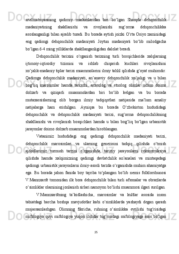 sivilizatsiyasining   qadimiy   markazlaridan   biri   bo‘lgan   Sharqda   dehqonchilik
madaniyatining   shakllanishi   va   rivojlanishi   sug‘orma   dehqonchilikka
asoslanganligi bilan ajralib turadi. Bu borada aytish joizki O‘rta Osiyo zaminidagi
eng   qadimgi   dehqonchilik   madaniyati   Joytun   madaniyati   bo‘lib   milodgacha
bo‘lgan 6-4 ming yilliklarda shakllanganligidan dalolat beradi. 
Dehqonchilik   tarixini   o‘rganish   tarixning   turli   bosqichlarida   xalqlarning
ijtimoiy-iqtisodiy   tizimini   va   ishlab   chiqarish   kuchlari   rivojlanishini
xo‘jalik-madaniy tiplar tarixi muammolarini ilmiy tahlil qilishda g‘oyat muhimdir.
Qadimga   dehqonchilik   madaniyati,   an’anaviy   dehqonchilik   xo‘jaligi   va   u   bilan
bog‘liq   marosimlar   hamda   tarixchi,   arxeolog   va   etnolog   olimlar   uchun   doimo
dolzarb   va   qiziqarli   muammolardan   biri   bo‘lib   kelgan   va   bu   borada
mutaxassislarning   olib   borgan   ilmiy   tadqiqotlari   natijasida   ma’lum   amaliy
natijalarga   ham   erishilgan.   Ayniqsa   bu   borada   O‘zbekiston   hududidagi
dehqonchilik   va   dehqonchilik   madaniyati   tarixi,   sug‘orma   dehqonchilikning
shakllanishi   va   rivojlanish   bosqichlari   hamda   u   bilan   bog‘liq   bo‘lgan   urbanistik
jarayonlar doimo dolzarb muammolardan hisoblangan. 
Vatanimiz   hududidagi   eng   qadimgi   dehqonchilik   madaniyati   tarixi,
dehqonchilik   marosimlari   va   ularning   genezisini   tadqiq   qilishda   o‘tmish
ajdodlarimiz   turmush   tarzini   o‘rganishda,   tarixiy   jarayonlarni   rekonstruksiya
qilishda   hamda   xalqimizning   qadimgi   davlatchilik   an’analari   va   mintaqadagi
qadimgi urbanistik jarayonlarni ilmiy-asosli tarzda o‘rganishda muhim ahamiyatga
ega.   Bu   borada   jahon   fanida   boy   tajriba   to‘plangan   bo‘lib   nemis   folklorshunosi
V.Mannxardt  tomonidan  ilk  bora  dehqonchilik  bilan  turli  afsonalar  va  obrazlarda
o‘simliklar olamining jonlanish sirlari namoyon bo‘lishi muammosi ilgari surilgan.
V.Mannxardtning   ta’kidlashicha,   marosimlar   va   kultlar   asosida   inson
tabiatdagi   barcha   boshqa   mavjudotlar   kabi   o‘simliklarda   yashaydi   degan   qarash
mujassamlashgan.   Olimning   fikricha,   ruhning   o‘simlikka   evrilishi   tug‘risidagi
mifologiya quyi mifologiya yuqori ilohdar tug‘risidagi mifologiyaga asos bo‘lgan
25 