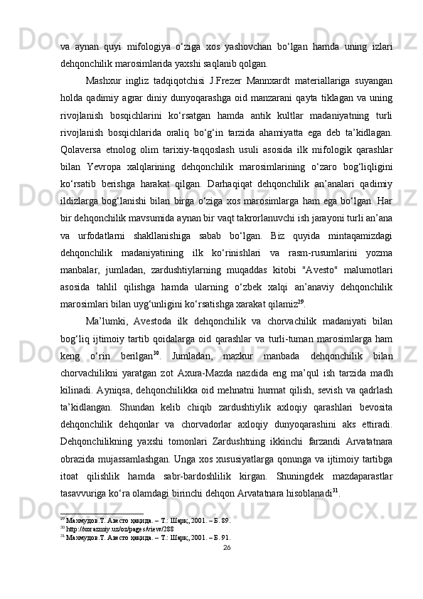 va   aynan   quyi   mifologiya   o‘ziga   xos   yashovchan   bo‘lgan   hamda   uning   izlari
dehqonchilik marosimlarida yaxshi saqlanib qolgan. 
Mashxur   ingliz   tadqiqotchisi   J.Frezer   Mannxardt   materiallariga   suyangan
holda   qadimiy   agrar   diniy   dunyoqarashga   oid   manzarani   qayta   tiklagan   va   uning
rivojlanish   bosqichlarini   ko‘rsatgan   hamda   antik   kultlar   madaniyatning   turli
rivojlanish   bosqichlarida   oraliq   bo‘g‘in   tarzida   ahamiyatta   ega   deb   ta’kidlagan.
Qolaversa   etnolog   olim   tarixiy-taqqoslash   usuli   asosida   ilk   mifologik   qarashlar
bilan   Yevropa   xalqlarining   dehqonchilik   marosimlarining   o‘zaro   bog‘liqligini
ko‘rsatib   berishga   harakat   qilgan.   Darhaqiqat   dehqonchilik   an’analari   qadimiy
ildizlarga   bog‘lanishi   bilan   birga   o‘ziga   xos   marosimlarga   ham   ega   bo‘lgan.   Har
bir dehqonchilik mavsumida aynan bir vaqt takrorlanuvchi ish jarayoni turli an’ana
va   urfodatlarni   shakllanishiga   sabab   bo‘lgan.   Biz   quyida   mintaqamizdagi
dehqonchilik   madaniyatining   ilk   ko‘rinishlari   va   rasm-rusumlarini   yozma
manbalar,   jumladan,   zardushtiylarning   muqaddas   kitobi   "Avesto"   malumotlari
asosida   tahlil   qilishga   hamda   ularning   o‘zbek   xalqi   an’anaviy   dehqonchilik
marosimlari bilan uyg‘unligini ko‘rsatishga xarakat qilamiz 29
. 
Ma’lumki,   Avestoda   ilk   dehqonchilik   va   chorvachilik   madaniyati   bilan
bog‘liq   ijtimoiy   tartib   qoidalarga   oid   qarashlar   va   turli-tuman   marosimlarga   ham
keng   o‘rin   berilgan 30
.   Jumladan,   mazkur   manbada   dehqonchilik   bilan
chorvachilikni   yaratgan   zot   Axura-Mazda   nazdida   eng   ma’qul   ish   tarzida   madh
kilinadi.  Ayniqsa,  dehqonchilikka   oid  mehnatni   hurmat  qilish,  sevish  va   qadrlash
ta’kidlangan.   Shundan   kelib   chiqib   zardushtiylik   axloqiy   qarashlari   bevosita
dehqonchilik   dehqonlar   va   chorvadorlar   axloqiy   dunyoqarashini   aks   ettiradi.
Dehqonchilikning   yaxshi   tomonlari   Zardushtning   ikkinchi   farzandi   Arvatatnara
obrazida mujassamlashgan. Unga xos xususiyatlarga qonunga va ijtimoiy tartibga
itoat   qilishlik   hamda   sabr-bardoshlilik   kirgan.   Shuningdek   mazdaparastlar
tasavvuriga ko ‘ ra olamdagi birinchi dehqon Arvatatnara hisoblanadi 31
. 
29
  Махмудов .T . Авесто ҳақида. – Т.: Шарқ, 2001. – Б. 89.
30
 http://xorazmiy.uz/oz/pages/view/288
31
  Махмудов .T . Авесто ҳақида. – Т.: Шарқ, 2001. – Б. 91.
26 