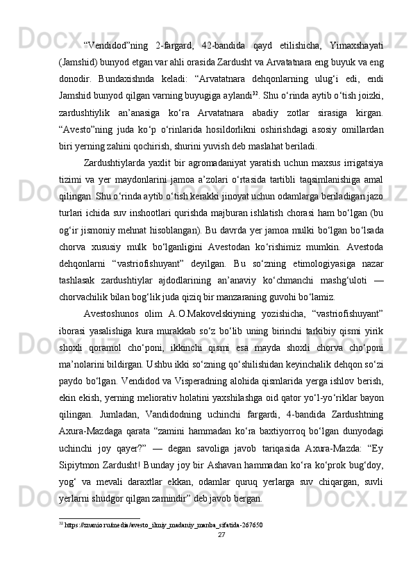 “Vendidod”ning   2-fargard,   42-bandida   qayd   etilishicha,   Yimaxshayati
(Jamshid) bunyod etgan var ahli orasida Zardusht va Arvatatnara eng buyuk va eng
donodir.   Bundaxishnda   keladi:   “Arvatatnara   dehqonlarning   ulug ‘ i   edi,   endi
Jamshid bunyod qilgan varning buyugiga aylandi 32
. Shu o ‘ rinda aytib o ‘ tish joizki,
zardushtiylik   an’anasiga   ko ‘ ra   Arvatatnara   abadiy   zotlar   sirasiga   kirgan.
“Avesto”ning   juda   ko ‘ p   o ‘ rinlarida   hosildorlikni   oshirishdagi   asosiy   omillardan
biri yerning zahini qochirish, shurini yuvish deb maslahat beriladi. 
Zardushtiylarda   yaxlit   bir   agromadaniyat   yaratish   uchun   maxsus   irrigatsiya
tizimi   va   yer   maydonlarini   jamoa   a’zolari   o‘rtasida   tartibli   taqsimlanishiga   amal
qilingan. Shu o ‘ rinda aytib o ‘ tish kerakki jinoyat uchun odamlarga beriladigan jazo
turlari ichida suv inshootlari qurishda majburan ishlatish chorasi ham bo‘lgan (bu
og ‘ ir jismoniy mehnat hisoblangan). Bu davrda yer jamoa mulki bo‘lgan bo ‘ lsada
chorva   xususiy   mulk   bo‘lganligini   Avestodan   ko ‘ rishimiz   mumkin.   Avestoda
dehqonlarni   “vastriofishuyant”   deyilgan.   Bu   so‘zning   etimologiyasiga   nazar
tashlasak   zardushtiylar   ajdodlarining   an’anaviy   ko ‘ chmanchi   mashg ‘ uloti   —
chorvachilik bilan bog ‘ lik juda qiziq bir manzaraning guvohi bo ‘ lamiz. 
Avestoshunos   olim   A.O.Makovelskiyning   yozishicha,   “vastriofishuyant”
iborasi   yasalishiga   kura   murakkab   so‘z   bo‘lib   uning   birinchi   tarkibiy   qismi   yirik
shoxli   qoramol   cho ‘ poni,   ikkinchi   qismi   esa   mayda   shoxli   chorva   cho ‘ poni
ma’nolarini bildirgan. Ushbu ikki so‘zning qo ‘ shilishidan keyinchalik dehqon so‘zi
paydo bo‘lgan. Vendidod va Visperadning alohida qismlarida yerga ishlov berish,
ekin ekish, yerning meliorativ holatini yaxshilashga oid qator yo ‘ l-yo ‘ riklar bayon
qilingan.   Jumladan,   Vandidodning   uchinchi   fargardi,   4-bandida   Zardushtning
Axura-Mazdaga   qarata   “zamini   hammadan   ko ‘ ra   baxtiyorroq   bo‘lgan   dunyodagi
uchinchi   joy   qayer?”   —   degan   savoliga   javob   tariqasida   Axura-Mazda:   “Ey
Sipiytmon Zardusht! Bunday joy bir Ashavan hammadan ko ‘ ra ko ‘ prok bug ‘ doy,
yog ‘   va   mevali   daraxtlar   ekkan,   odamlar   quruq   yerlarga   suv   chiqargan,   suvli
yerlarni shudgor qilgan zamindir” deb javob bergan. 
32
 https://znanio.ru/media/avesto_ilmiy_madaniy_manba_sifatida-267650
27 