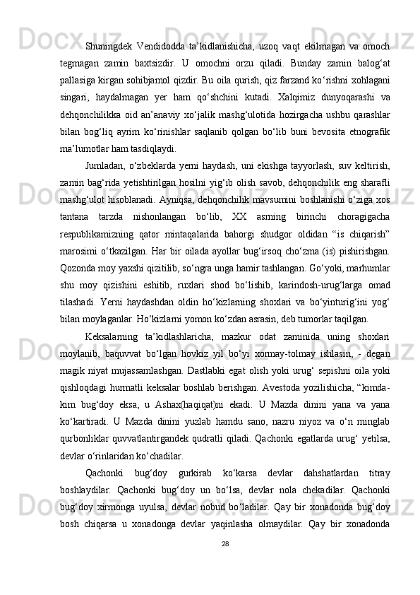 Shuningdek   Vendidodda   ta’kidlanishicha,   uzoq   vaqt   ekilmagan   va   omoch
tegmagan   zamin   baxtsizdir.   U   omochni   orzu   qiladi.   Bunday   zamin   balog ‘ at
pallasiga kirgan sohibjamol qizdir. Bu oila qurish, qiz farzand ko ‘ rishni xohlagani
singari,   haydalmagan   yer   ham   qo ‘ shchini   kutadi.   Xalqimiz   dunyoqarashi   va
dehqonchilikka   oid   an’anaviy   xo ‘ jalik   mashg ‘ ulotida   hozirgacha   ushbu   qarashlar
bilan   bog ‘ liq   ayrim   ko‘rinishlar   saqlanib   qolgan   bo‘lib   buni   bevosita   etnografik
ma ’ lumotlar ham tasdiqlaydi. 
Jumladan,  o‘zbeklarda yerni  haydash,   uni  ekishga  tayyorlash,  suv  keltirish,
zamin bag ‘ rida yetishtirilgan hosilni  yig ‘ ib olish savob, dehqonchilik eng sharafli
mashg ‘ ulot hisoblanadi. Ayniqsa, dehqonchilik mavsumini boshlanishi  o‘ziga xos
tantana   tarzda   nishonlangan   bo‘lib,   XX   asrning   birinchi   choragigacha
respublikamizning   qator   mintaqalarida   bahorgi   shudgor   oldidan   “is   chiqarish”
marosimi   o ‘ tkazilgan.   Har   bir   oilada   ayollar   bug ‘ irsoq   cho‘zma   (is)   pishirishgan.
Qozonda moy yaxshi qizitilib, so ‘ ngra unga hamir tashlangan. Go ‘ yoki, marhumlar
shu   moy   qizishini   eshitib,   ruxlari   shod   bo ‘ lishib,   karindosh-urug ‘ larga   omad
tilashadi.   Yerni   haydashdan   oldin   ho ‘ kizlarning   shoxlari   va   bo ‘ yinturig ‘ ini   yog ‘
bilan moylaganlar. Ho ‘ kizlarni yomon ko‘zdan asrasin, deb tumorlar taqilgan. 
Keksalarning   ta’kidlashlaricha,   mazkur   odat   zaminida   uning   shoxlari
moylanib,   baquvvat   bo‘lgan   hovkiz   yil   bo ‘ yi   xormay-tolmay   ishlasin,   -   degan
magik   niyat   mujassamlashgan.   Dastlabki   egat   olish   yoki   urug ‘   sepishni   oila   yoki
qishloqdagi   hurmatli   keksalar   boshlab   berishgan.   Avestoda   yozilishicha,   “kimda-
kim   bug ‘ doy   eksa,   u   Ashax(haqiqat)ni   ekadi.   U   Mazda   dinini   yana   va   yana
ko ‘ kartiradi.   U   Mazda   dinini   yuzlab   hamdu   sano,   nazru   niyoz   va   o‘n   minglab
qurbonliklar   quvvatlantirgandek   qudratli   qiladi.  Qachonki   egatlarda   urug ‘   yetilsa,
devlar o ‘ rinlaridan ko‘chadilar. 
Qachonki   bug ‘ doy   gurkirab   ko ‘ karsa   devlar   dahshatlardan   titray
boshlaydilar.   Qachonki   bug ‘ doy   un   bo ‘ lsa,   devlar   nola   chekadilar.   Qachonki
bug ‘ doy   xirmonga   uyulsa,   devlar   nobud   bo ‘ ladilar.   Qay   bir   xonadonda   bug ‘ doy
bosh   chiqarsa   u   xonadonga   devlar   yaqinlasha   olmaydilar.   Qay   bir   xonadonda
28 