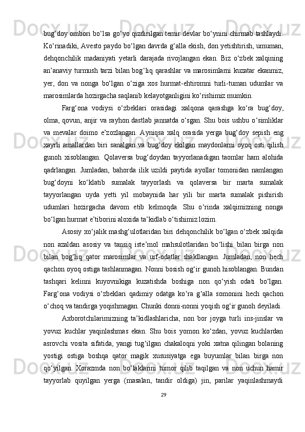 bug ‘ doy ombori bo ‘ lsa go ‘ yo qizdirilgan temir devlar bo ‘ ynini chirmab tashlaydi.
Ko‘rinadiki, Avesto paydo bo‘lgan davrda g ‘ alla ekish, don yetishtirish, umuman,
dehqonchilik   madaniyati   yetarli   darajada   rivojlangan   ekan.   Biz   o‘zbek   xalqining
an’anaviy turmush tarzi bilan bog ‘ liq qarashlar va marosimlarni kuzatar ekanmiz,
yer,   don   va   nonga   bo‘lgan   o‘ziga   xos   hurmat-ehtiromni   turli-tuman   udumlar   va
marosimlarda hozirgacha saqlanib kelayotganligini ko ‘ rishimiz mumkin. 
Farg ‘ ona   vodiysi   o‘zbeklari   orasidagi   xalqona   qarashga   ko ‘ ra   bug ‘ doy,
olma, qovun, anjir va rayhon dastlab jannatda o‘sgan. Shu bois ushbu o ‘ simliklar
va   mevalar   doimo   e’zozlangan.   Ayniqsa   xalq   orasida   yerga   bug ‘ doy   sepish   eng
xayrli   amallardan   biri   sanalgan   va   bug ‘ doy   ekilgan   maydonlarni   oyoq   osti   qilish
gunoh   xisoblangan.   Qolaversa   bug ‘ doydan   tayyorlanadigan   taomlar   ham   alohida
qadrlangan.   Jumladan,   bahorda   ilik   uzildi   paytida   ayollar   tomonidan   namlangan
bug ‘ doyni   ko ‘ klatib   sumalak   tayyorlash   va   qolaversa   bir   marta   sumalak
tayyorlangan   uyda   yetti   yil   mobaynida   har   yili   bir   marta   sumalak   pishirish
udumlari   hozirgacha   davom   etib   kelmoqda.   Shu   o ‘ rinda   xalqimizning   nonga
bo‘lgan hurmat e’tiborini aloxida ta’kidlab o ‘ tishimiz lozim. 
Asosiy xo ‘ jalik mashg ‘ ulotlaridan biri dehqonchilik bo‘lgan o‘zbek xalqida
non   azaldan   asosiy   va   tansiq   iste’mol   mahsulotlaridan   bo ‘ lishi   bilan   birga   non
bilan   bog ‘ liq   qator   marosimlar   va   urf-odatlar   shakllangan.   Jumladan,   non   hech
qachon oyoq ostiga tashlanmagan. Nonni bosish og ‘ ir gunoh hisoblangan. Bundan
tashqari   kelinni   kuyovnikiga   kuzatishda   boshiga   non   qo ‘ yish   odati   bo‘lgan.
Farg ‘ ona   vodiysi   o‘zbeklari   qadimiy   odatga   ko ‘ ra   g ‘ alla   somonini   hech   qachon
o‘choq va tandirga yoqishmagan. Chunki donni-nonni yoqish og ‘ ir gunoh deyiladi.
Axborotchilarimizning   ta’kidlashlaricha,   non   bor   joyga   turli   ins-jinslar   va
yovuz   kuchlar   yaqinlashmas   ekan.   Shu   bois   yomon   ko‘zdan,   yovuz   kuchlardan
asrovchi   vosita   sifatida,   yangi   tug ‘ ilgan   chakaloqni   yoki   xatna   qilingan   bolaning
yostigi   ostiga   boshqa   qator   magik   xususiyatga   ega   buyumlar   bilan   birga   non
qo ‘ yilgan.   Xorazmda   non   bo ‘ laklarini   tumor   qilib   taqilgan   va   non   uchun   hamir
tayyorlab   quyilgan   yerga   (masalan,   tandir   oldiga)   jin,   parilar   yaqinlashmaydi
29 