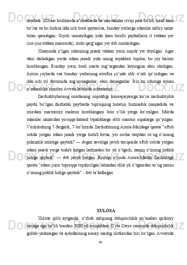 deyiladi. XX asr boshlarida o‘zbeklarda ba’zan ekinlar rivoji past bo‘lib, hosil kam
bo ‘ lsa va bu hodisa ikki-uch bora qaytarilsa, bunday yerlarga odamlar salbiy nazar
bilan   qarashgan.   Giyoh   unmaydigan   yoki   kam   hosilli   paykallarni   it   tekkan   yer
(ins-jins tekkan manosida), xudo qarg ‘ agan yer deb nomlashgan. 
Xorazmda   o ‘ lgan   odamning   jasadi   tekkan   yerni   nopok   yer   deyilgan.   Agar
ekin   ekiladigan   yerda   odam   jasadi   yoki   uning   suyaklari   topilsa,   bu   joy   harom
hisoblangan.   Bunday   yerni   besh   marta   sug ‘ organdan   keyingina   ekin   ekishgan.
Ayrim   joylarda   esa   bunday   yerlarning   atrofini   jo ‘ yak   olib   o ‘ rab   qo ‘ yishgan   va
ikki-uch   yil   davomida   sug ‘ ormaganlar,   ekin   ekmaganlar.   Biz   bu   udumga   aynan
o ‘ xshash ko‘rinishni Avesto kitobida uchratamiz. 
Zardushtiylarning   murdaning   nopokligi   konsepsiyasiga   ko ‘ ra   zardushtiylik
paydo   bo‘lgan   dastlabki   paytlarda   tuproqning   holatini   buzmaslik   maqsadida   va
murdani   marosimiy   makrux   hisoblangani   bois   o‘lik   yerga   ko ‘ milgan.   Murda
odamlar   nazaridan   yiroqqa-baland   tepaliklarga   eltib   maxsus   supalarga   qo ‘ yilgan.
Veididodning 7-fargardi, 7-bo ‘ limida Zardushtninig Axura-Mazdaga qarata “oftob
ostida   yotgan   odam   jasadi   yerga   tushib   ketsa,   yer   necha   vaqtdan   so ‘ ng   o‘zining
pokizalik xolatiga qaytadi? — degan savoliga javob tariqasida oftob ostida yotgan
odam jasadi  yerga tushib ketgan laxhzadan bir yil o ‘ tgach, zamin o‘zining poklik
holiga   qaytadi”   —   deb   javob   bergan.   Boshqa   o ‘ rinda   Axura-Mazda   Zardushtga
qarata “odam jismi tuproqqa topshirilgan lahzadan ellik yil o ‘ tganidan so ‘ ng zamin
o‘zining poklik holiga qaytadi” - deb ta’kidlagan.
XULOSA
Xulosa   qilib   aytganda,   o‘zbek   xalqining   dehqonchilik   an’analari   qadimiy
tarixga ega bo‘lib bundan 3000 yil muqaddam O‘rta Osiyo zaminida dehqonchilik
gullab-yashnagan va ajdodlarning asosiy mashg`ulotlaridan biri bo‘lgan. Avestoda
30 