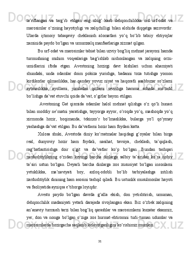 ta’riflangan   va   targ’ib   etilgan   eng   ulug‘   kasb   dehqonchilikka   oid   urf-odat   va
marosimlar   o‘zining hayotiyligi  va  xalqchilligi  bilan  alohida diqqatga  sazovordir.
Ularda   ijtimoiy   tabaqaviy   cheklanish   alomatlari   yo‘q   bo‘lib   tabiiy   ehtiyojlar
zaminida paydo bo‘lgan va umumxalq manfaatlariga xizmat qilgan. 
Bu urf-odat va marosimlar tabiat bilan uzviy bog‘liq mehnat jarayoni hamda
turmushning   muhim   voqealariga   bag‘ishlab   nishonlangan   va   xalqning   orzu-
umidlarini   ifoda   etgan.   Avestoning   hozirgi   davr   kishilari   uchun   ahamiyati
shundaki,   unda   odamlar   doim   pokiza   yurishga,   badanni   toza   tutishga   yomon
kirdikorlar   qilmaslikka,   har   qanday   yovuz   niyat   va   haqoratli   asabbuzar   so‘zlarni
aytmaslikka,   ayollarni,   jumladan   qizlarni   sevishga   hamma   sohada   mo‘tadil
bo‘lishga da’vat etuvchi qoida da’vat, o‘gitlar bayon etilgan.
  Avestoning   Gat   qismida   odamlar   halol   mehnat   qilishga   o‘z   qo‘li   hunari
bilan   moddiy   ne’matni   yaratishga,   tayyorga   ayyor,   o‘roqda   yo‘q,   mashoqda   yo‘q
xirmonda   hozir,   boqimanda,   tekinxo‘r   bo‘lmaslikka,   bularga   yo‘l   qo‘ymay
yashashga da’vat etilgan. Bu da’vatlarni hozir ham foydasi katta. 
Xulosa   shuki,   Avestoda   diniy   ko‘rsatmalar   haqidagi   g‘oyalar   bilan   birga
real,   dunyoviy   hozir   ham   foydali,   nasihat,   tavsiya,   cheklash,   ta’qiqlash,
rag‘batlantirishga   doir   o‘git   va   da’vatlar   ko‘p   bo‘lgan.   Bundan   tashqari
zardushtiylikning   o‘zidan   keyingi   barcha   dinlarga   salbiy   ta’siridan   ko‘ra   ijobiy
ta’siri   ustun   bo‘lgan.   Deyarli   barcha   dinlarga   xos   xususiyat   bo‘lgan   insonlarni
yetuklikka,   ma’naviyati   boy,   axloq-odobli   bo‘lib   tarbiyalashga   intilish
zardushtiylik dinining ham asosini  tashqil qiladi. Bu ustunlik musulmonlar hayoti
va faoliyatida ayniqsa e’tiborga loyiqdir.
Avesto   paydo   bo‘lgan   davrda   g ‘ alla   ekish,   don   yetishtirish,   umuman,
dehqonchilik   madaniyati   yetarli   darajada   rivojlangan   ekan.   Biz   o‘zbek   xalqining
an’anaviy turmush tarzi bilan bog ‘ liq qarashlar va marosimlarni kuzatar ekanmiz,
yer,   don   va   nonga   bo‘lgan   o‘ziga   xos   hurmat-ehtiromni   turli-tuman   udumlar   va
marosimlarda hozirgacha saqlanib kelayotganligini ko ‘ rishimiz mumkin.
31 