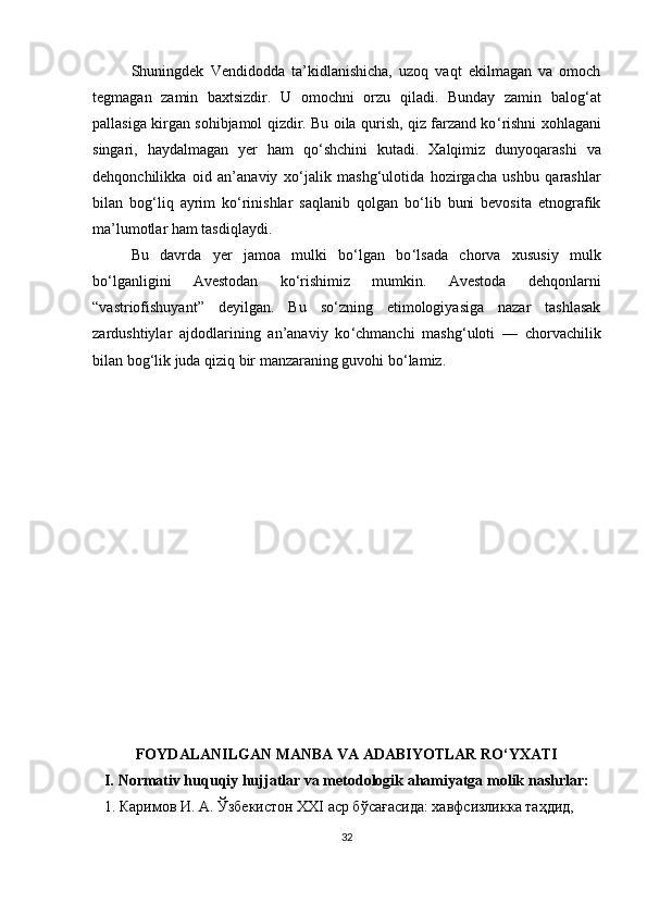 Shuningdek   Vendidodda   ta’kidlanishicha,   uzoq   vaqt   ekilmagan   va   omoch
tegmagan   zamin   baxtsizdir.   U   omochni   orzu   qiladi.   Bunday   zamin   balog ‘ at
pallasiga kirgan sohibjamol qizdir. Bu oila qurish, qiz farzand ko ‘ rishni xohlagani
singari,   haydalmagan   yer   ham   qo ‘ shchini   kutadi.   Xalqimiz   dunyoqarashi   va
dehqonchilikka   oid   an’anaviy   xo ‘ jalik   mashg ‘ ulotida   hozirgacha   ushbu   qarashlar
bilan   bog ‘ liq   ayrim   ko‘rinishlar   saqlanib   qolgan   bo‘lib   buni   bevosita   etnografik
ma ’ lumotlar ham tasdiqlaydi.
Bu   davrda   yer   jamoa   mulki   bo‘lgan   bo ‘ lsada   chorva   xususiy   mulk
bo‘lganligini   Avestodan   ko ‘ rishimiz   mumkin.   Avestoda   dehqonlarni
“vastriofishuyant”   deyilgan.   Bu   so‘zning   etimologiyasiga   nazar   tashlasak
zardushtiylar   ajdodlarining   an’anaviy   ko ‘ chmanchi   mashg ‘ uloti   —   chorvachilik
bilan bog ‘ lik juda qiziq bir manzaraning guvohi bo ‘ lamiz.
FOYDALANILGAN MANBA VA ADABIYOTLAR RO‘YXATI
I.  Normativ huquqiy hujjatlar va metodologik ahamiyatga molik nashrlar :
    1. Каримов И. А. Ўзбекистон XXI аср бўсағасида: хавфсизликка таҳдид,  
32 