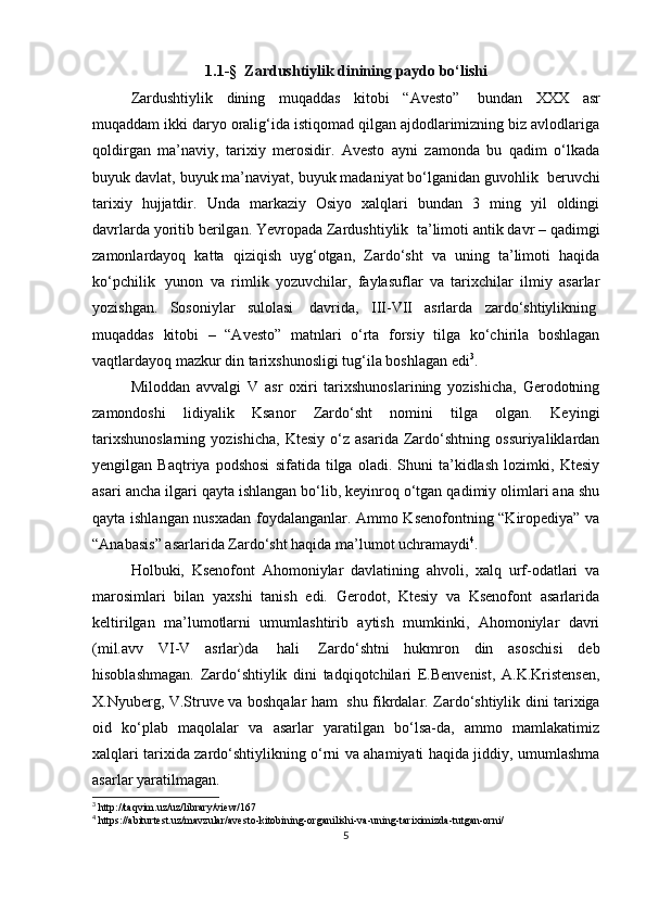 1.1 -§     Zardushtiylik dinining   paydo   bo‘lishi
Zardushtiylik   dining   muqaddas   kitobi   “Avesto”     bundan   XXX   asr
muqaddam ikki daryo oralig‘ida istiqomad qilgan ajdodlarimizning biz avlodlariga
qoldirgan   ma’naviy,   tarixiy   merosidir.   Avesto   ayni   zamonda   bu   qadim   o‘lkada
buyuk davlat, buyuk ma’naviyat, buyuk madaniyat bo‘lganidan guvohlik    beruvchi
tarixiy   hujjatdir.   Unda   markaziy   Osiyo   xalqlari   bundan   3   ming   yil   oldingi
davrlarda yoritib berilgan. Yevropada Zardushtiylik    ta’limoti antik davr – qadimgi
zamonlardayoq   katta   qiziqish   uyg‘otgan,   Zardo‘sht   va   uning   ta’limoti   haqida
ko‘pchilik     yunon   va   rimlik   yozuvchilar,   faylasuflar   va   tarixchilar   ilmiy   asarlar
yozishgan.   Sosoniylar   sulolasi     davrida,   III-VII   asrlarda   zardo‘shtiylikning  
muqaddas   kitobi   –   “Avesto”   matnlari   o‘rta   forsiy   tilga   ko‘chirila   boshlagan
vaqtlardayoq mazkur din tarixshunosligi tug‘ila boshlagan edi 3
.
Miloddan   avvalgi   V   asr   oxiri   tarixshunoslarining   yozishicha,   Gerodotning
zamondoshi   lidiyalik   Ksanor   Zardo‘sht   nomini   tilga   olgan.   Keyingi
tarixshunoslarning   yozishicha,   Ktesiy   o‘z   asarida   Zardo‘shtning   ossuriyaliklardan
yengilgan   Baqtriya   podshosi   sifatida   tilga   oladi.   Shuni   ta’kidlash   lozimki,   Ktesiy
asari ancha ilgari qayta ishlangan bo‘lib, keyinroq o‘tgan qadimiy olimlari ana shu
qayta ishlangan nusxadan foydalanganlar. Ammo Ksenofontning “Kiropediya” va
“Anabasis” asarlarida Zardo‘sht haqida ma’lumot uchramaydi 4
.
Holbuki,   Ksenofont   Ahomoniylar   davlatining   ahvoli,   xalq   urf-odatlari   va
marosimlari   bilan   yaxshi   tanish   edi.   Gerodot,   Ktesiy   va   Ksenofont   asarlarida
keltirilgan   ma’lumotlarni   umumlashtirib   aytish   mumkinki,   Ahomoniylar   davri
(mil.avv   VI-V   asrlar)da     hali     Zardo‘shtni   hukmron   din   asoschisi   deb
hisoblashmagan.   Zardo‘shtiylik   dini   tadqiqotchilari   E.Benvenist,   A.K.Kristensen,
X.Nyuberg, V.Struve va boshqalar ham     shu fikrdalar. Zardo‘shtiylik dini tarixiga
oid   ko‘plab   maqolalar   va   asarlar   yaratilgan   bo‘lsa-da,   ammo   mamlakatimiz
xalqlari tarixida zardo‘shtiylikning o‘rni va ahamiyati haqida jiddiy, umumlashma
asarlar yaratilmagan.
3
 http://taqvim.uz/uz/library/view/167
4
 https://abiturtest.uz/mavzular/avesto-kitobining-organilishi-va-uning-tariximizda-tutgan-orni/
5 