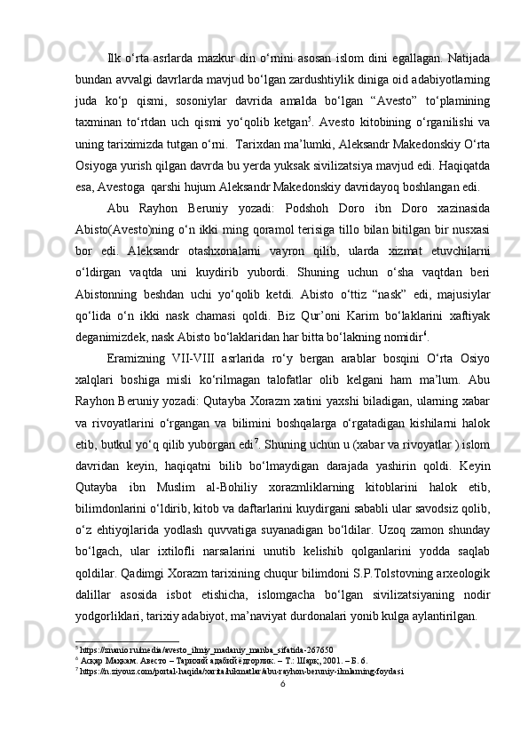 Ilk   o‘rta   asrlarda   mazkur   din   o‘rnini   asosan   islom   dini   egallagan.   Natijada
bundan avvalgi davrlarda mavjud bo‘lgan zardushtiylik diniga oid adabiyotlarning
juda   ko‘p   qismi,   sosoniylar   davrida   amalda   bo‘lgan   “Avesto”   to‘plamining
taxminan   to‘rtdan   uch   qismi   yo‘qolib   ketgan 5
.   Avesto   kitobining   o‘rganilishi   va
uning tariximizda tutgan o‘rni.    Tarixdan ma’lumki, Aleksandr Makedonskiy O‘rta
Osiyoga yurish qilgan davrda bu yerda yuksak sivilizatsiya mavjud edi. Haqiqatda
esa, Avestoga    qarshi hujum Aleksandr Makedonskiy davridayoq boshlangan edi.  
Abu   Rayhon   Beruniy   yozadi:   Podshoh   Doro   ibn   Doro   xazinasida
Abisto(Avesto)ning o‘n ikki  ming qoramol terisiga tillo bilan bitilgan bir  nusxasi
bor   edi.   Aleksandr   otashxonalarni   vayron   qilib,   ularda   xizmat   etuvchilarni
o‘ldirgan   vaqtda   uni   kuydirib   yubordi.   Shuning   uchun   o‘sha   vaqtdan   beri
Abistonning   beshdan   uchi   yo‘qolib   ketdi.   Abisto   o‘ttiz   “nask”   edi,   majusiylar
qo‘lida   o‘n   ikki   nask   chamasi   qoldi.   Biz   Qur’oni   Karim   bo‘laklarini   xaftiyak
deganimizdek, nask Abisto bo‘laklaridan har bitta bo‘lakning nomidir 6
.
Eramizning   VII-VIII   asrlarida   ro‘y   bergan   arablar   bosqini   O‘rta   Osiyo
xalqlari   boshiga   misli   ko‘rilmagan   talofatlar   olib   kelgani   ham   ma’lum.   Abu
Rayhon Beruniy yozadi:  Qutayba Xorazm xatini yaxshi  biladigan, ularning xabar
va   rivoyatlarini   o‘rgangan   va   bilimini   boshqalarga   o‘rgatadigan   kishilarni   halok
etib, butkul yo‘q qilib yuborgan edi 7
. Shuning uchun u (xabar va rivoyatlar ) islom
davridan   keyin,   haqiqatni   bilib   bo‘lmaydigan   darajada   yashirin   qoldi.   Keyin
Qutayba   ibn   Muslim   al-Bohiliy   xorazmliklarning   kitoblarini   halok   etib,
bilimdonlarini o‘ldirib, kitob va daftarlarini kuydirgani sababli ular savodsiz qolib,
o‘z   ehtiyojlarida   yodlash   quvvatiga   suyanadigan   bo‘ldilar.   Uzoq   zamon   shunday
bo‘lgach,   ular   ixtilofli   narsalarini   unutib   kelishib   qolganlarini   yodda   saqlab
qoldilar. Qadimgi Xorazm tarixining chuqur bilimdoni S.P.Tolstovning arxeologik
dalillar   asosida   isbot   etishicha,   islomgacha   bo‘lgan   sivilizatsiyaning   nodir
yodgorliklari, tarixiy adabiyot, ma’naviyat durdonalari yonib kulga aylantirilgan. 
5
 https://znanio.ru/media/avesto_ilmiy_madaniy_manba_sifatida-267650
6
 Асқар Маҳкам. Авесто – Тарихий адабий ёдгорлик. – Т.: Шарқ, 2001. – Б. 6.
7
 https://n.ziyouz.com/portal-haqida/xarita/hikmatlar/abu-rayhon-beruniy-ilmlarning-foydasi
6 