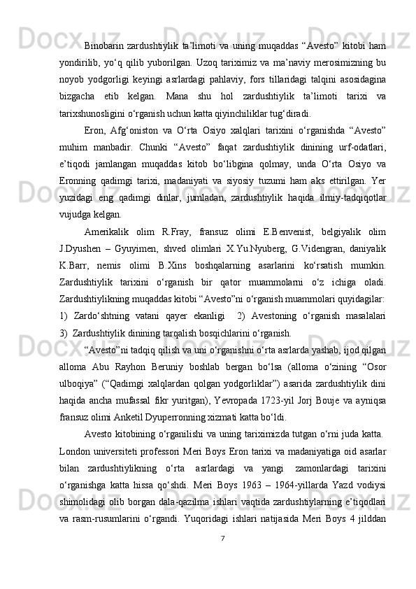 Binobarin   zardushtiylik   ta’limoti   va   uning   muqaddas   “Avesto”   kitobi   ham
yondirilib,   yo‘q   qilib   yuborilgan.   Uzoq   tariximiz   va   ma’naviy   merosimizning   bu
noyob   yodgorligi   keyingi   asrlardagi   pahlaviy,   fors   tillaridagi   talqini   asosidagina
bizgacha   etib   kelgan.   Mana   shu   hol   zardushtiylik   ta’limoti   tarixi   va
tarixshunosligini o‘rganish uchun katta qiyinchiliklar tug‘diradi.
Eron,   Afg‘oniston   va   O‘rta   Osiyo   xalqlari   tarixini   o‘rganishda   “Avesto”
muhim   manbadir.   Chunki   “Avesto”   faqat   zardushtiylik   dinining   urf-odatlari,
e’tiqodi   jamlangan   muqaddas   kitob   bo‘libgina   qolmay,   unda   O‘rta   Osiyo   va
Eronning   qadimgi   tarixi,   madaniyati   va   siyosiy   tuzumi   ham   aks   ettirilgan.   Yer
yuzidagi   eng   qadimgi   dinlar,   jumladan,   zardushtiylik   haqida   ilmiy-tadqiqotlar
vujudga kelgan. 
Amerikalik   olim   R.Fray,   fransuz   olimi   E.Benvenist,   belgiyalik   olim
J.Dyushen   –   Gyuyimen,   shved   olimlari   X.Yu.Nyuberg,   G.Videngran,   daniyalik
K.Barr,   nemis   olimi   B.Xins   boshqalarning   asarlarini   ko‘rsatish   mumkin.
Zardushtiylik   tarixini   o‘rganish   bir   qator   muammolarni   o‘z   ichiga   oladi.
Zardushtiylikning muqaddas kitobi “Avesto”ni o‘rganish muammolari quyidagilar:
1)   Zardo‘shtning   vatani   qayer   ekanligi     2)   Avestoning   o‘rganish   masalalari
3)  Zardushtiylik dinining tarqalish bosqichlarini o‘rganish.
“Avesto”ni tadqiq qilish va uni o‘rganishni o‘rta asrlarda yashab, ijod qilgan
alloma   Abu   Rayhon   Beruniy   boshlab   bergan   bo‘lsa   (alloma   o‘zining   “Osor
ulboqiya”   (“Qadimgi   xalqlardan   qolgan   yodgorliklar”)   asarida   zardushtiylik   dini
haqida   ancha   mufassal   fikr   yuritgan),   Yevropada   1723-yil   Jorj   Bouje   va   ayniqsa
fransuz olimi Anketil Dyuperronning xizmati katta bo‘ldi.
Avesto kitobining o‘rganilishi va uning tariximizda tutgan o‘rni juda katta.  
London universiteti  professori  Meri Boys  Eron tarixi va madaniyatiga oid asarlar
bilan   zardushtiylikning   o‘rta     asrlardagi   va   yangi     zamonlardagi   tarixini
o‘rganishga   katta   hissa   qo‘shdi.   Meri   Boys   1963   –   1964-yillarda   Yazd   vodiysi
shimolidagi   olib   borgan   dala-qazilma   ishlari   vaqtida   zardushtiylarning   e’tiqodlari
va   rasm-rusumlarini   o‘rgandi.   Yuqoridagi   ishlari   natijasida   Meri   Boys   4   jilddan
7 