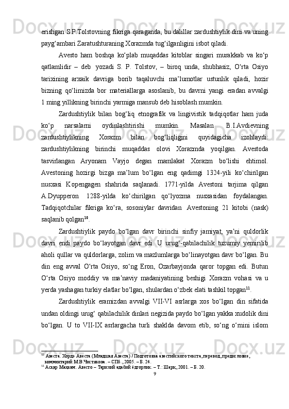 erishgan S.P.Tolstovning fikriga qaraganda, bu dalillar zardushtiylik dini va uning
payg‘ambari Zaratushturaning Xorazmda tug‘ilganligini isbot qiladi. 
Avesto   ham   boshqa   ko‘plab   muqaddas   kitoblar   singari   murakkab   va   ko‘p
qatlamlidir   –   deb     yozadi   S.   P.   Tolstov,   –   biroq   unda,   shubhasiz,   O‘rta   Osiyo
tarixining   arxaik   davriga   borib   taqaluvchi   ma’lumotlar   ustunlik   qiladi,   hozir
bizning   qo‘limizda   bor   materiallarga   asoslanib,   bu   davrni   yangi   eradan   avvalgi
1 ming yillikning birinchi yarmiga mansub deb hisoblash mumkin.
Zardushtiylik   bilan   bog‘liq   etnografik   va   lingivistik   tadqiqotlar   ham   juda
ko‘p   narsalarni   oydinlashtirishi   mumkin.   Masalan     B.I.Avdievning
zardushtiylikning   Xorazm   bilan   bog‘liqligini   quyidagicha   izohlaydi:
zardushtiylikning   birinchi   muqaddas   olovi   Xorazmda   yoqilgan.   Avestoda
tasvirlangan   Aryonam   Vayjo   degan   mamlakat   Xorazm   bo‘lishi   ehtimol.
Avestoning   hozirgi   bizga   ma’lum   bo‘lgan   eng   qadimgi   1324-yili   ko‘chirilgan
nusxasi   Kopengagen   shahrida   saqlanadi.   1771-yilda   Avestoni   tarjima   qilgan
A.Dyupperon     1288-yilda   ko‘chirilgan   qo‘lyozma   nusxasidan   foydalangan.
Tadqiqotchilar   fikriga   ko‘ra,   sosoniylar   davridan     Avestoning   21   kitobi   (nask)
saqlanib qolgan 10
.
Zardushtiylik   paydo   bo‘lgan   davr   birinchi   sinfiy   jamiyat,   ya’ni   quldorlik
davri   endi   paydo   bo‘layotgan   davr   edi.   U   urug‘-qabilachilik   tuzumiy   yemirilib
aholi qullar va quldorlarga, zolim va mazlumlarga bo‘linayotgan davr bo‘lgan. Bu
din   eng   avval   O‘rta   Osiyo,   so‘ng   Eron,   Ozarbayjonda   qaror   topgan   edi.   Butun
O‘rta   Osiyo   moddiy   va   ma’naviy   madaniyatining   beshigi   Xorazm   vohasi   va   u
yerda yashagan turkiy elatlar bo‘lgan, shulardan o‘zbek elati tashkil topgan 11
.
Zardushtiylik   eramizdan   avvalgi   VII-VI   asrlarga   xos   bo‘lgan   din   sifatida
undan oldingi urug‘ qabilachilik dinlari negizida paydo bo‘lgan yakka xudolik dini
bo‘lgan.   U   to   VII-IX   asrlargacha   turli   shaklda   davom   etib,   so‘ng   o‘rnini   islom
10
 Авеста. Хордэ Авеста (Младшая Авеста) / Подготовка авестийского текста, перевод, предисловие,      
    комментарий М.В.Чистякова. – СПб., 2005. – Б. 24.
11
  Асқар Маҳкам. Авесто – Тарихий адабий ёдгорлик. – Т.: Шарқ, 2001. – Б. 20.
9 