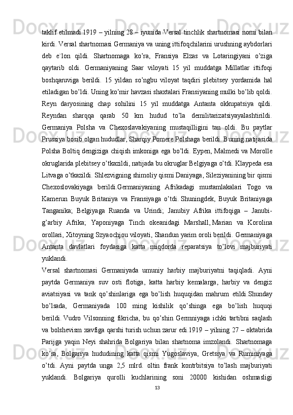 taklif etilmadi.1919	 – yilning	 28	 – iyunida	 Versal	 tinchlik	 shartnomasi	 nomi	 bilan
kirdi.	
 Versal	 shartnomasi	 Germaniya	 va	 uning	 ittifoqchilarini	 urushning	 aybdorlari
deb	
 e`lon	 qildi.	 Shartnomaga	 ko’ra,	 Fransiya	 Elzas	 va	 Lotaringiyani	 o’ziga
qaytarib	
 oldi.	 Germaniyaning	 Saar	 viloyati	 15	 yil	 muddatga	 Millatlar	 ittifoqi
boshqaruviga	
 berildi.	 15	 yildan	 so’ngbu	 viloyat	 taqdiri	 plebitsey	 yordamida	 hal
etiladigan	
 bo’ldi.	 Uning	 ko’mir	 havzasi	 shaxtalari	 Fransiyaning	 mulki	 bo’lib	 qoldi.
Reyn	
 daryosining	 chap	 sohilini	 15	 yil	 muddatga	 Antanta	 okkupatsiya	 qildi.
Reyndan	
 sharqqa	 qarab	 50	 km	 hudud	 to’la	 demilitarizatsiyayalashtirildi.
Germaniya	
 Polsha	 va	 Chexoslavakiyaning	 mustaqilligini	 tan	 oldi.	 Bu	 paytlar
Prussiya	
 bosib	 olgan	 hududlar,	 Sharqiy	 Pomere	 Polshaga	 berildi.	 Buning	 natijasida
Polsha	
 Boltiq	 dengiziga	 chiqish	 imkoniga	 ega	 bo’ldi.	 Eypen,	 Malmedi	 va	 Morolle
okruglarida	
 plebitsey	 o’tkazildi,	 natijada	 bu	 okruglar	 Belgiyaga	 o’tdi.	 Klaypeda	 esa
Litvaga	
 o’tkazildi.	 Shlezvigning	 shimoliy	 qismi	 Daniyaga,	 Sileziyanining	 bir	 qismi
Chexoslovakiyaga	
 berildi.Germaniyaning	 Afrikadagi	 mustamlakalari	 Togo	 va
Kamerun	
 Buyuk	 Britaniya	 va	 Fransiyaga	 o’tdi.   Shuningdek ,	 Buyuk	 Britaniyaga
Tanganika;	
 Belgiyaga	 Ruanda	 va	 Urindi;	 Janubiy	 Afrika	 ittifoqiga	 – Janubi-
g’arbiy	
 Afrika;	 Yaponiyaga	 Tinch	 okeanidagi	 Marshall,   Marian	 va	 Korolina
orollari ,	
 Xitoyning	 Szyaochjou	 viloyati,	 Shandun	 yarim	 oroli	 berildi.	  Germaniyaga
Antanta	
 davlatlari	 foydasiga	 katta	 miqdorda	 reparatsiya	 to’lovi	 majburiyati
yuklandi.
Versal	
 shartnomasi	 Germaniyada	 umuniy	 harbiy	 majburiyatni	 taqiqladi.	 Ayni
paytda	
 Germaniya	 suv	 osti	 flotiga,	 katta	 harbiy	 kemalarga,	 harbiy	 va	 dengiz
aviatsiyasi	
 va	 tank	 qo’shinlariga	 ega	 bo’lish	 huquqidan	 mahrum	 etildi.Shunday
bo’lsada,	
 Germaniyada	 100	 ming	 kishilik	 qo’shinga	 ega	 bo’lish	 huquqi
berildi.   Vudro	
 Vilsonning	 fikricha ,	 bu	 qo’shin	 Germniyaga	 ichki	 tartibni	 saqlash
va	
 bolshevism	 xavfiga	 qarshi	 turish	 uchun	 zarur	 edi.1919	 –  yilning  	27	 –  oktabrida
Parijga   yaqin   Neyi   shahrida   Bolgariya   bilan   shartnoma   imzolandi .	
  Shartnomaga
ko ’ ra ,	
  Bolgariya   hududining   katta   qismi   Yugoslaviya ,	  Gretsiya   va   Ruminiyaga
o ’ tdi .	
  Ayni	 paytda	 unga	 2,5	 mlrd.	 oltin	 frank	 kontrbitsiya	 to’lash	 majburiyati
yuklandi.	
 Bolgariya	 qurolli	 kuchlarining	 soni	 20000	 kishidan	 oshmasligi
13 