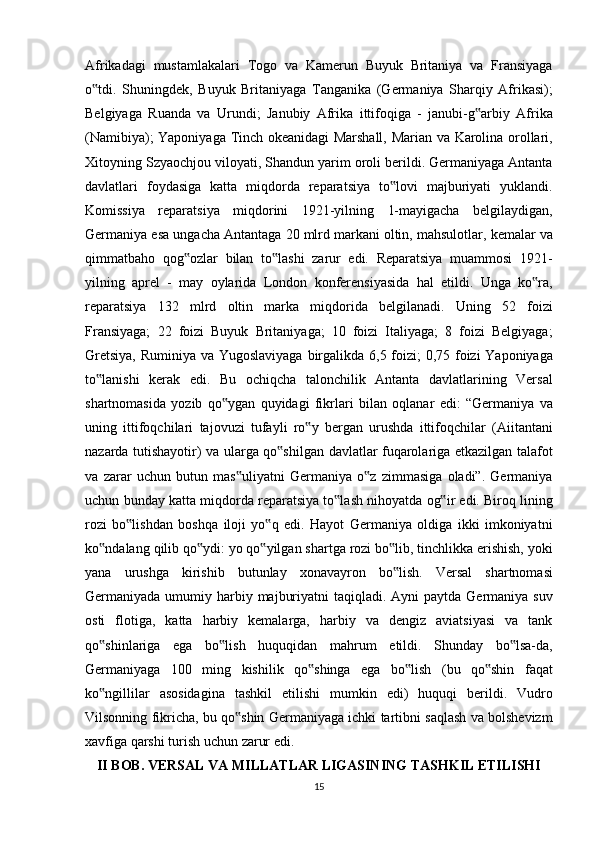 Afrikadagi mustamlakalari	 Togo	 va	 Kamerun	 Buyuk	 Britaniya	 va	 Fransiyaga
o tdi.	
 Shuningdek,	 Buyuk	 Britaniyaga	 Tanganika	 (Germaniya	 Sharqiy	 Afrikasi);	‟
Belgiyaga	
 Ruanda	 va	 Urundi;	 Janubiy	 Afrika	 ittifoqiga	 - janubi-g arbiy	 Afrika	‟
(Namibiya);	
 Yaponiyaga	 Tinch	 okeanidagi	 Marshall,	 Marian	 va	 Karolina	 orollari,
Xitoyning	
 Szyaochjou	 viloyati,	 Shandun	 yarim	 oroli	 berildi.	 Germaniyaga	 Antanta
davlatlari	
 foydasiga	 katta	 miqdorda	 reparatsiya	 to lovi	 majburiyati	 yuklandi.	‟
Komissiya	
 reparatsiya	 miqdorini	 1921-yilning	 1-mayigacha	 belgilaydigan,
Germaniya	
 esa	 ungacha	 Antantaga	 20	 mlrd	 markani	 oltin,	 mahsulotlar,	 kemalar	 va
qimmatbaho	
 qog ozlar	 bilan	 to lashi	 zarur	 edi.	 Reparatsiya	 muammosi	 1921-	‟ ‟
yilning	
 aprel	 - may	 oylarida	 London	 konferensiyasida	 hal	 etildi.	 Unga	 ko ra,	‟
reparatsiya	
 132	 mlrd	 oltin	 marka	 miqdorida	 belgilanadi.	 Uning	 52	 foizi
Fransiyaga;	
 22	 foizi	 Buyuk	 Britaniyaga;	 10	 foizi	 Italiyaga;	 8 foizi	 Belgiyaga;
Gretsiya,	
 Ruminiya	 va	 Yugoslaviyaga	 birgalikda	 6,5	 foizi;	 0,75	 foizi	 Yaponiyaga
to lanishi	
 kerak	 edi.	 Bu	 ochiqcha	 talonchilik	 Antanta	 davlatlarining	 Versal	‟
shartnomasida	
 yozib	 qo ygan	 quyidagi	 fikrlari	 bilan	 oqlanar	 edi:	 “Germaniya	 va	‟
uning	
 ittifoqchilari	 tajovuzi	 tufayli	 ro y	 bergan	 urushda	 ittifoqchilar	 (Aiitantani	‟
nazarda	
 tutishayotir)	 va	 ularga	 qo shilgan	 davlatlar	 fuqarolariga	 еtkazilgan	 talafot	‟
va	
 zarar	 uchun	 butun	 mas uliyatni	 Germaniya	 o z	 zimmasiga	 oladi”.	 Germaniya	‟ ‟
uchun	
 bunday	 katta	 miqdorda	 reparatsiya	 to lash	 nihoyatda	 og ir	 edi.	 Biroq	 lining	‟ ‟
rozi	
 bo lishdan	 boshqa	 iloji	 yo q	 edi.	 Hayot	 Germaniya	 oldiga	 ikki	 imkoniyatni	‟ ‟
ko ndalang	
 qilib	 qo ydi:	 yo	 qo yilgan	 shartga	 rozi	 bo lib,	 tinchlikka	 erishish,	 yoki	‟ ‟ ‟ ‟
yana	
 urushga	 kirishib	 butunlay	 xonavayron	 bo lish.	 Versal	 shartnomasi	‟
Germaniyada	
 umumiy	 harbiy	 majburiyatni	 taqiqladi.	 Ayni	 paytda	 Germaniya	 suv
osti	
 flotiga,	 katta	 harbiy	 kemalarga,	 harbiy	 va	 dengiz	 aviatsiyasi	 va	 tank
qo shinlariga	
 ega	 bo lish	 huquqidan	 mahrum	 etildi.	 Shunday	 bo lsa-da,	‟ ‟ ‟
Germaniyaga	
 100	 ming	 kishilik	 qo shinga	 ega	 bo lish	 (bu	 qo shin	 faqat	‟ ‟ ‟
ko ngillilar	
 asosidagina	 tashkil	 etilishi	 mumkin	 edi)	 huquqi	 berildi.	 Vudro	‟
Vilsonning	
 fikricha,	 bu	 qo shin	 Germaniyaga	 ichki	 tartibni	 saqlash	 va	 bolshevizm	‟
xavfiga	
 qarshi	 turish	 uchun	 zarur	 edi.	 
II BOB.  VERSAL  VA  MILLATLAR LIGASINING TASHKIL ETILISHI
15 