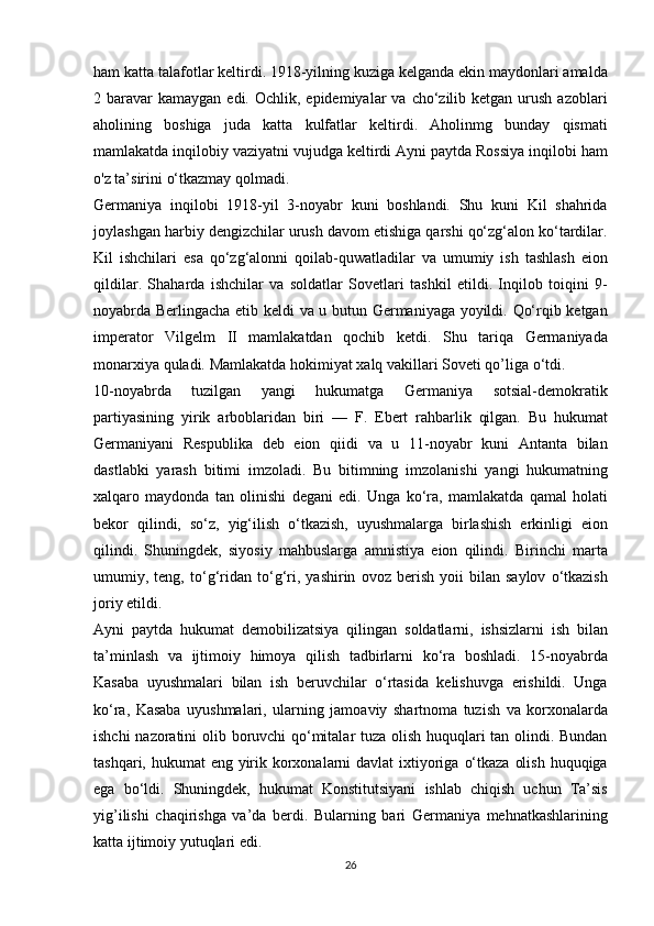 ham katta	 talafotlar	 keltirdi.	 1918-yilning	 kuziga	 kelganda	 ekin	 maydonlari	 amalda
2	
 baravar	 kamaygan	 edi.	 Ochlik,	 epidemiyalar	 va	 cho‘zilib	 ketgan	 urush	 azoblari
aholining	
 boshiga	 juda	 katta	 kulfatlar	 keltirdi.	 Aholinmg	 bunday	 qismati
mamlakatda	
 inqilobiy	 vaziyatni	 vujudga	 keltirdi	 Ayni	 paytda	 Rossiya	 inqilobi	 ham
o'z	
 ta’sirini	 o‘tkazmay	 qolmadi.
Germaniya	
 inqilobi	 1918-yil	 3-noyabr	 kuni	 boshlandi.	 Shu	 kuni	 Kil	 shahrida
joylashgan	
 harbiy	 dengizchilar	 urush	 davom	 etishiga	 qarshi	 qo‘zg‘alon	 ko‘tardilar.
Kil	
 ishchilari	 esa	 qo‘zg‘alonni	 qoilab-quwatladilar	 va	 umumiy	 ish	 tashlash	 eion
qildilar.	
 Shaharda	 ishchilar	 va	 soldatlar	 Sovetlari	 tashkil	 etildi.	 Inqilob	 toiqini	 9-
noyabrda	
 Berlingacha	 еtib	 keldi	 va	 u butun	 Germaniyaga	 yoyildi.	 Qo‘rqib	 ketgan
imperator	
 Vilgelm	 II	 mamlakatdan	 qochib	 ketdi.	 Shu	 tariqa	 Germaniyada
monarxiya	
 quladi.	 Mamlakatda	 hokimiyat	 xalq	 vakillari	 Soveti	 qo’liga	 o‘tdi.
10-noyabrda	
 	tuzilgan	 	yangi	 	hukumatga	 	Germaniya	 	sotsial-demokratik
partiyasining	
 yirik	 arboblaridan	 biri	 —	 F.	 Ebert	 rahbarlik	 qilgan.	 Bu	 hukumat
Germaniyani	
 Respublika	 deb	 eion	 qiidi	 va	 u 11-noyabr	 kuni	 Antanta	 bilan
dastlabki	
 yarash	 bitimi	 imzoladi.	 Bu	 bitimning	 imzolanishi	 yangi	 hukumatning
xalqaro	
 maydonda	 tan	 olinishi	 degani	 edi.	 Unga	 ko‘ra,	 mamlakatda	 qamal	 holati
bekor	
 qilindi,	 so‘z,	 yig‘ilish	 o‘tkazish,	 uyushmalarga	 birlashish	 erkinligi	 eion
qilindi.	
 Shuningdek,	 siyosiy	 mahbuslarga	 amnistiya	 eion	 qilindi.	 Birinchi	 marta
umumiy,	
 teng,	 to‘g‘ridan	 to‘g‘ri,	 yashirin	 ovoz	 berish	 yoii	 bilan	 saylov	 o‘tkazish
joriy	
 etildi.
Ayni
 paytda	 hukumat	 demobilizatsiya	 qilingan	 soldatlarni,	 ishsizlarni	 ish	 bilan
ta’minlash	
 va	 ijtimoiy	 himoya	 qilish	 tadbirlarni	 ko‘ra	 boshladi.	 15-noyabrda
Kasaba	
 uyushmalari	 bilan	 ish	 beruvchilar	 o‘rtasida	 kelishuvga	 erishildi.	 Unga
ko‘ra,	
 Kasaba	 uyushmalari,	 ularning	 jamoaviy	 shartnoma	 tuzish	 va	 korxonalarda
ishchi	
 nazoratini	 olib	 boruvchi	 qo‘mitalar	 tuza	 olish	 huquqlari	 tan	 olindi.	 Bundan
tashqari,	
 hukumat	 eng	 yirik	 korxonalarni	 davlat	 ixtiyoriga	 o‘tkaza	 olish	 huquqiga
ega	
 bo‘ldi.	 Shuningdek,	 hukumat	 Konstitutsiyani	 ishlab	 chiqish	 uchun	 Ta’sis
yig’ilishi	
 chaqirishga	 va’da	 berdi.	 Bularning	 bari	 Germaniya	 mehnatkashlarining
katta	
 ijtimoiy	 yutuqlari	 edi.
26 