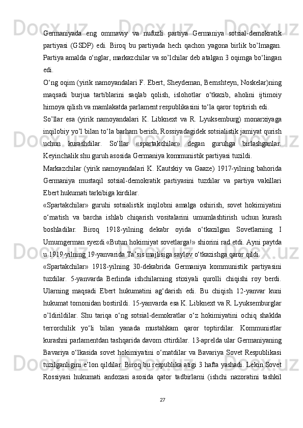 Germaniyada eng	 ommaviy	 va	 nufuzli	 partiya	 Germaniya	 sotsial-demokratik
partiyasi	
 (GSDP)	 edi.	 Biroq	 bu	 partiyada	 hech	 qachon	 yagona	 birlik	 bo’lmagan.
Partiya	
 amalda	 o‘nglar,	 markazchilar	 va	 so’lchilar	 deb	 atalgan	 3 oqimga	 bo‘lingan
edi.
O‘ng	
 oqim	 (yirik	 namoyandalari	 F.	 Ebert,	 Sheydeman,	 Bernshteyn,	 Noskelar)ning
maqsadi	
 burjua	 tartiblarini	 saqlab	 qolish,	 islohotlar	 o‘tkazib,	 aholini	 ijtimoiy
himoya	
 qilish	 va	 mamlakatda	 parlament	 respublikasini	 to‘la	 qaror	 toptirish	 edi.
So’llar	
 esa	 (yirik	 namoyandalari	 K.	 Libknext	 va	 R.	 Lyuksemburg)	 monarxiyaga
inqilobiy	
 yo’l	 bilan	 to‘la	 barham	 berish,	 Rossiyadagidek	 sotsialistik	 jamiyat	 qurish
uchun	
 kurashdilar.	 So‘llar	 «spartakchilar»	 degan	 guruhga	 birlashganlar.
Keyinchalik	
 shu	 guruh	 asosida	 Germaniya	 kommunistik	 partiyasi	 tuzildi.
Markazchilar	
 (yirik	 namoyandalari	 K.	 Kautskiy	 va	 Gaaze)	 1917-yilning	 bahorida
Germaniya	
 mustaqil	 sotsial-demokratik	 partiyasini	 tuzdilar	 va	 partiya	 vakillari
Ebert	
 hukumati	 tarkibiga	 kirdilar.
«Spartakchilar»	
 guruhi	 sotsialistik	 inqilobni	 amalga	 oshirish,	 sovet	 hokimiyatini
o‘rnatish	
 va	 barcha	 ishlab	 chiqarish	 vositalarini	 umumlashtirish	 uchun	 kurash
boshladilar.	
 Biroq	 1918-yilning	 dekabr	 oyida	 o‘tkazilgan	 Sovetlarning	 I
Umumgerman	
 syezdi	 «Butun	 hokimiyat	 sovetlarga!»	 shiorini	 rad	 etdi.	 Ayni	 paytda
u	
 1919-yilning	 19-yanvarida	 Ta’sis	 majlisiga	 saylov	 o‘tkazishga	 qaror	 qildi.
«Spartakchilar»	
 1918-yilning	 30-dekabrida	 Germaniya	 kommunistik	 partiyasini
tuzdilar.	
 5-yanvarda	 Berlinda	 ishchilarning	 stixiyali	 qurolli	 chiqishi	 roy	 berdi.
Ularning	
 maqsadi	 Ebert	 hukumatini	 ag‘darish	 edi.	 Bu	 chiqish	 12-yanvar	 kuni
hukumat	
 tomonidan	 bostirildi.	 15-yanvarda	 esa	 K.	 Libknext	 va	 R.	 Lyuksemburglar
o’ldirildilar.	
 Shu	 tariqa	 o‘ng	 sotsial-demokratlar	 o‘z	 hokimiyatini	 ochiq	 shaklda
terrorchilik	
 yo‘li	 bilan	 yanada	 mustahkam	 qaror	 toptirdilar.	 Kommunistlar
kurashni	
 parlamentdan	 tashqarida	 davom	 cttirdilar.	 13-aprelda	 ular	 Germaniyaning
Bavariya	
 o‘lkasida	 sovet	 hokimiyatini	 o‘rnatdilar	 va	 Bavariya	 Sovet	 Respublikasi
tuzilganligini	
 e’lon	 qildilar.	 Biroq	 bu	 respublika	 atigi	 3 hafta	 yashadi.	 Lekin	 Sovet
Rossiyasi	
 hukumati	 andozasi	 asosida	 qator	 tadbirlarni	 (ishchi	 nazoratini	 tashkil
27 