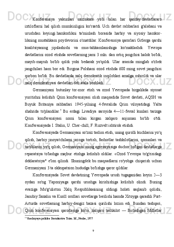 Konferensiya yakunlari	 muzokara	 yo'li	 bilan	 har	 qanday   davlatlararo
ixtiloflarni	
 hal	 qilish	 mumkinligini	 ko'rsatdi.   Uch	 davlat	 rahbarlari	 g'alabani	 va
urushdan	
 keyingi   hamkorlikni	 ta'minlash	 borasida	 harbiy	 va	 siyosiy	 hamkor-
likning	
 mustahkam	 poydevorini	 o'matdilar.	 Konferensiya   qarorlari	 Gitlerga	 qarshi
koalitsiyaning	
 jipslashishi	 va	 mus- tahkamlanishiga	 ko'maklashdi.	  Yevropa
davlatlarini	
 ozod	 etishda	 sovetlarning	 jami	 3 mln.	 dan	 ortiq	 jangchisi	 halok	 bo'ldi,
mayib-majruh	
 bo'lib	 qoldi	 yoki	 bedarak	 yo'qoldi.	 Ular	 orasida	 minglab	 o'zbek
jangchilari	
 ham	 bor	 edi.	 Birgina	 Polshani	 ozod	 etishda	 600	 ming	 sovet	 jangchisi
qurbon	
 bo'ldi.	 Bu	 davlatlarda	 xalq	 demokratik	 inqiloblari	 amalga	 oshirildi	 va	 ular
xalq	
 demokratiyasi	 davlatlari	 deb	 atala	 boshladi.
Germaniyani	
 butunlay	 tor-mor	 etish	 va	 ozod	 Yevropada	 birgalikda	 siyosat
yuritishni	
 kelishib	 Qrim	 konferensiyasi	 olish	 maqsadida	 Sovet	 davlati,	 AQSH	 va
Buyuk	
 Britaniya	 rahbarlari	 1945-yilning	 4-fevralida	 Qrim	 viloyatidagi	 Yalta
shahrida	
 to'plandilar. 5
 	Bu	 еrdagi	 Livadiya	 saroyida	 4—11-fevral	 kunlari	 tarixga
Qrim	
 konferensiyasi	 nomi	 bilan	 kirgan	 xalqaro	 anjuman	 bo'lib	 o'tdi.
Konferensiyada	
 I. Stalin,	 U.	 Cher-chill,	 F.	 Ruzvelt	 ishtirok	 etishdi.
Konferensiyada	
 Germaniyani	 so'zsiz	 taslim	 etish,	 uning	 qurolli	 kuchlarini	 yo'q
qilish,	
 harbiy	 jinoyatchilarni	 jazoga	 tortish,	 fashistlar	 tashkilotlarini,	 qonunlari	 va
tartiblarini	
 yo'q	 qilish,	 Germaniyani	 uning	 agressiyasiga	 duchor	 bo'lgan	 davlatlarga
reparatsiya	
 to'lashga	 majbur	 etishga	 kelishib	 oldilar.	 «Ozod	 Yevropa	 to'g'risidagi
deklaratsiya*	
 e'lon	 qilindi.	 Shuningdek	 bu	 maqsadlarni	 ro'yobga	 chiqarish	 uchun
Germaniyani	
 3 ta	 okkupatsion	 hududga	 bo'lishga	 qaror	 qildilar.
Konferensiyada	
 Sovet	 davlatining	 Yevropada	 urush	 tugaganidan	 keyin	 2—3
oydan	
 so'ng	 Yaponiyaga	 qarshi	 urushga	 kirishishiga	 kelishib	 olindi.	 Buning
evaziga	
 Mo'g'uliston	 Xalq	 Respublikasining	 oldingi	 holati	 saqlanib	 qolishi,
Janubiy	
 Saxalin	 va	 Kurill	 orollari	 sovetlarga	 berilishi	 hamda	 Xitoyga	 qarashli	 Port-
Arturda	
 sovetlarning	 harbiy-dengiz	 bazasi	 qurilishi	 lozim	 edi.	 Bundan	 tashqari,
Qrim	
 konferensiyasi	 qarorlariga	 ko'ra,	 xalqaro	 tashkilot	 —	 Birlashgan	 Millatlar
5
  Vneshnyaya	
 politika	 Gosudarstva	 Tsinn.	 M.,	 Nauka,	 1977
9 