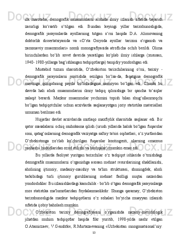 ilk   marotaba,   demografik   muammolarni   alohida   ilmiy   izlanish   sifatida   bajarish
zarurligi   ko‘rsatib   o‘tilgan   edi.   Bundan   keyingi   yillar   tarixshunosligida,
demografik   jarayonlarda   ayollarning   tutgan   o‘rni   haqida   D.A.   Alimovaning
doktorlik   dissertatsiyasida   va   «O‘rta   Osiyoda   ayollar:   tarixini   o‘rganish   va
zamonaviy   muammolari»   nomli   monografiyasida   atroflicha   ochib   berildi.   Olima
birinchilardan   bo‘lib   sovet   davrida   yaratilgan   ko‘plab   ilmiy   ishlarga   (xususan,
1940- 1980-yillarga bag‘ishlangan tadqiqotlarga) tanqidiy yondoshgan edi. 
Mustabid   tuzum   sharoitida,   O‘zbekiston   tarixchilarining   o‘rni,   tarixiy   -
demografik   jarayonlarni   yoritishda   sezilgan   bo‘lsa-da,   faqatgina   demografik
mavzuga   qiziqishning   paydo   bo‘lishidagina   namoyon   bo‘lgan   edi.   Chunki   bu
davrda   hali   aholi   muammolarini   ilmiy   tadqiq   qilinishiga   bir   qancha   to‘siqlar
xalaqit   berardi.   Mazkur   muammolar   yechimini   topish   bilan   shug‘ullanmoqchi
bo‘lgan   tadqiqotchilar   uchun   arxivlarda   saqlanayotgan   joriy  statistika   materiallari
umuman berilmas edi. 
Hujjatlar   davlat   arxivlarida   mutlaqo   maxfiylik   sharoitida   saqlanar   edi.   Bir
qator masalalarni  ochiq muhokama qilish (urush yillarida halok bo‘lgan fuqarolar
soni, qatag‘onlarning demografik vaziyatga salbiy ta'siri oqibatlari; o‘z yurtlaridan
O‘zbekistonga   zo‘rlab   ko‘chirilgan   fuqarolar   kontingenti,   ularning   «maxsus
yashash» hududlaridan ozod etilishi va boshqalar) mumkin emas edi. 
Bu   yillarda   faoliyat   yuritgan   tarixchilar   o‘z   tadqiqot   ishlarida   o‘tmishdagi
demografik   muammolarni   o‘rganishga   asosan   mehnat   resurslarining   shakllanishi,
aholining   ijtimoiy,   madaniy-maishiy   va   ta'lim   strukturasi,   shuningdek,   aholi
tarkibidagi   turli   ijtimoiy   guruhlarning   mehnat   faolligi   nuqtai   nazaridan
yondoshdilar. Bu izlanishlardagi kamchilik - bo‘lib o‘tgan demografik jarayonlarga
mos   statistika   ma'lumotlaridan   foydalanmaslikdir.   Shunga   qaramay,   O‘zbekiston
tarixshunosligida   mazkur   tadqiqotlarni   o‘z   sohalari   bo‘yicha   muayyan   izlanish
sifatida ijobiy baholash mumkin. 
O‘zbekiston   tarixiy   demografiyasini   o‘rganishda   nazariy-metodologik
jihatdan   muhim   tadqiqotlar   haqida   fikr   yuritib,   1998-yilda   nashr   etilgan
O.Atamirzaev,   V.Genshtke,   R.Murtazaevaning   «Uzbekistan   mnogonatsional’niy:
13
