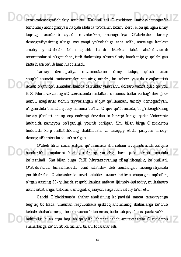 istorikodemografichiskiy   aspekt»   (Ko‘pmillatli   O‘zbekiston:   tarixiy-demografik
tomonlar) monografiyasi haqida alohida to‘xtalish lozim. Zero, e'lon qilingan ilmiy
taqrizga   asoslanib   aytish   mumkinkim,   monografiya   O‘zbekiston   tarixiy
demografiyasining   o‘ziga   xos   yangi   yo‘nalishiga   asos   solib,   masalaga   konkret
amaliy   yondashishi   bilan   ajralib   turadi.   Mazkur   kitob   aholishunoslik
muammolarini   o‘rganishda,   turli   fanlarning   o‘zaro   ilmiy   hamkorligiga   qo‘shilgan
katta hissa bo‘lib ham hisoblanadi. 
Tarixiy   demografiya   muammolarini   ilmiy   tadqiq   qilish   bilan
shug‘ullanuvchi   mutaxassislar   sonining   ortishi,   bu   sohani   yanada   rivojlantirish
uchun o‘quv qo‘llanmalari hamda darsliklar yaratishni dolzarb vazifa qilib qo‘ydi.
R.X. Murtazaevaning «O‘zbekistonda millatlararo munosabatlar va bag‘rikenglik»
nomli,   magistrlar   uchun   tayyorlangan   o‘quv   qo‘llanmasi,   tarixiy   demografiyani
o‘rganishda  birinchi  ijobiy namuna  bo‘ldi. O‘quv qo‘llanmada,  bag‘rikenglikning
tarixiy   jihatlari,   uning   eng   qadimgi   davrdan   to   hozirgi   kunga   qadar   Vatanimiz
hududida   namoyon   bo‘lganligi,   yoritib   berilgan.   Shu   bilan   birga   O‘zbekiston
hududida   ko‘p   millatlilikning   shakllanishi   va   taraqqiy   etishi   jarayoni   tarixiy-
demografik misollarda ko‘rsatilgan. 
O‘zbek   tilida   nashr   etilgan   qo‘llanmada   shu   sohani   rivojlantirishda   xalqaro
hamkorlik   aloqalarini   kuchaytirishning   zarurligi   ham   juda   o‘rinli   ravishda
ko‘rsatiladi.   Shu   bilan   birga,   R.X.   Murtazaevaning   «Bag‘rikenglik,   ko‘pmillatli
O‘zbekistonni   birlashtiruvchi   omil   sifatida»   deb   nomlangan   monografiyasida
yoritilishicha,   O‘zbekistonda   sovet   totalitar   tuzumi   keltirib   chiqargan   oqibatlar,
o‘tgan asrning 80-  yillarida respublikaning nafaqat  ijtimoiy-iqtisodiy, millatlararo
munosabatlariga, balkim, demografik jarayonlariga ham salbiy ta'sir etdi. 
Garchi   O‘zbekistonda   shahar   aholisining   ko‘payishi   sanoat   taraqqiyotiga
bog‘liq   bo‘lsada,   umuman   respublikada   qishloq   aholisining   shaharlarga   ko‘chib
kelishi shaharlarning «tortish kuchi» bilan emas, balki tub joy aholisi paxta yakka -
hokimligi   bilan   erga   bog‘lab   qo‘yilib,   chetdan   ishchi-mutaxassislar   O‘zbekiston
shaharlariga ko‘chirib keltirilishi bilan ifodalanar edi. 
14 