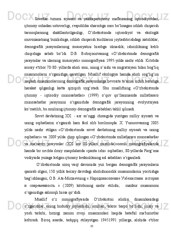 Sovetlar   tuzumi   siyosati   va   yakkapartiyaviy   mafkuraning   iqtisodiyotdan,
ijtimoiy sohadan ustuvorligi, respublika sharoitiga mos bo‘lmagan ishlab chiqarish
tarmoqlarining   shakllantirilganligi,   O‘zbekistonda   iqtisodiyot   va   ekologik
muvozanatning buzilishiga, ishlab chiqarish kuchlarini joylashtirishdagi xatoliklar,
demografik   jarayonlarning   xususiyatini   hisobga   olmaslik,   ishsizlikning   kelib
chiqishiga   sabab   bo‘ldi.   D.B.   Bobojonovaning   «O‘zbekistonda   demografik
jarayonlar va ularning xususiyati» monografiyasi  1995-yilda nashr  etildi. Kitobda
asosiy e'tibor 70-80- yillarda aholi soni, uning o‘sishi va migratsiyasi bilan bog‘liq
muammolarni   o‘rganishga   qaratilgan.   Muallif   ekologiya   hamda   aholi   sog‘lig‘ini
saqlash muammolarining demografik jarayonlarga bevosita ta'sirini ochib berishga
harakat   qilganligi   katta   qiziqish   uyg‘otadi.   Shu   muallifning   «O‘zbekistonda
ijtimoiy   -   iqtisodiy   munosabatlar»   (1999)   o‘quv   qo‘llanmasida   millatlararo
munosabatlar   jarayonini   o‘rganishda   demografik   jarayonning   evolyutsiyasi
ko‘rsatilib, bu omilning ijtimoiy-demografik sabablari tahlil qilinadi. 
Sovet   davlatining   XX.   -   asr   so‘nggi   choragida   yuritgan   milliy   siyosati   va
uning   oqibatlarini   o‘rganish   ham   faol   olib   borilmoqda.   X.   Yunusovaning   2005
yilda   nashr   etilgan   «O‘zbekistonda   sovet   davlatining   milliy   siyosati   va   uning
oqibatlari» va 2009 yilda chop qilingan «O‘zbekistonda millatlararo munosabatlar
va   ma'naviy   jarayonlar   (XX.   asr   80-yillari   misolida)»nomli   monografiyalarida
hamda bir nechta ilmiy maqolalarida «paxta ishi» oqibatlari, 80-yillarda Farg‘ona
vodiysida yuzaga kelgan ijtimoiy keskinlikning asl sabablari o‘rganiladi.
  O‘zbekistonda   uzoq   vaqt   davomida   yuz   bergan   demografik   jarayonlarni
qamrab olgan, 150 yillik tarixiy davrdagi aholishunoslik muammolarini yoritishga
bag‘ishlangan, O.B. Ata-Mirzaevning «  Народонаселение   Узбекистана :  история
и   современность   »   (2009)   kitobining   nashr   etilishi,     mazkur   muammoni
o‘rganishga salmoqli hissa qo‘shdi. 
Muallif   o‘z   monografiyasida   O‘zbekiston   aholisi   dinamikasidagi
o‘zgarishlar,   uning   hududiy   joylashishi,   omillari,   takror   barpo   bo‘lishi,   jinsiy   va
yosh   tarkibi,   hozirgi   zamon   rivoji   muammolari   haqida   batafsil   ma'lumotlar
keltiradi.   Biroq   asarda,   tadqqiq   etilayotgan   19451991   yillarga,   alohida   e'tibor
15