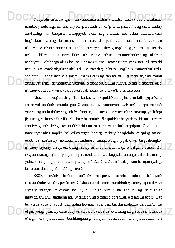 Yuqorida   ta’kidlangan   fikr-muloxazalardan   shunday   xulosa   nni   mumkinki,
mantikiy xulosaga xar kanday ko‘p millatli va ko‘p dinli jamiyatning umummilliy
xavfsizligi   va   barqaror   taraqqiyoti   ikki   eng   muhim   xol   bilan   chambarchas
bog‘likdir.   Uning   birinchisi   -   mamlakatda   yashovchi   turli   millat   vakillari
o‘rtasidagi  o‘zaro munosabatlar butun majmuasining uyg‘unligi, mamlakat asosiy
millati   bilan   etnik   ozchiliklar   o‘rtasidagi   o‘zaro   munosabatlarning   alohida
mohiyatini e’tiborga olish bo‘lsa, ikkinchisi esa - mazkur jamiyatni tashkil etuvchi
turli   diniy   konfessiyalar   vakillari       o‘rtasidagi   o‘zaro     sog‘lom   munosabatlardir.
Suveren   O‘zbekiston   o‘z   tarixi,   mamlakatning   tabiati   va   jug‘rofiy-siyosiy   xolati
xususiyatlarini,   demografik   vaziyat,   o‘zbek   xalqining   mentalitetini   e’tiborga   olib,
ijtimoiy-iqtisodiy va siyosiy rivojtnish soxasida o‘z yo‘lini tanlab oldi.
Mustaqil   rivojlanish   yo‘lini   tanlashda   respublikaning   ko‘pmillatliligiga   katta
ahamiyat   beriladi,   chunki   gap   O‘zbekistonda   yashovchi   turli   millatlarga   mansub
yuz minglab kishilarning takdiri haqida, ularning o‘z mamlakati ravnaqi yo‘lidagi
jipslashgan   bunyodkorlik   ishi   haqida   boradi.   Respublikada   yashovchi   turli-tuman
aholining ko‘pchiligi uchun O‘zbekiston qadrdon vatan bo‘lib qolgan.   O‘zbekiston
taraqqiyotining   taqdiri   hal   etilayotgan   hozirgi   tarixiy   bosqichda   xalqning   axloq-
odob   va   ma’naviy   mezoni,   millatlararo   xamjihatligi,   jipslik   va   bag‘rikenglik,
ijtimoiy-siyosiy barqarorlikning asosiy ustuvor vazifalari qilib belgilab olindi. Bu,
respublikadagi   ijtimoiy-iqtisodiy   isloxotlar   muvaffaqiyatli   amalga   oshirilishining,
yuksak rivojlangan va madaniy darajasi baland davlat sifatida jaxon hamjamiyatiga
kirib borishining ishonchli garovidir. 
SSSR   davlati   barbod   bo‘lishi   natijasida   barcha   sobiq   ittifokdosh
respublikalarda, shu jumladan O‘zbekistonda xam murakkab ijtimoiy-iqtisodiy va
siyosiy   vaziyat   hukmron   bo‘lib,   bu   holat   respublika   aholisining   rivojlanish
jarayonlari, shu jumladan milliy tarkibning o‘zgarib borishida o‘z aksini topdi. Gap
bu yerda avvalo, sovet tuzumidan keyingi istisnosiz barcha makonlarda qizg‘in tus
olgan yangi ijtimoiy-itstisodiy va siyosiy vaziyatda axolining migratsiyasi soxasida
o‘ziga   xos   jarayonlar   boshlanganligi   haqida   bormoqda.   Bu   jarayonlar   o‘z
19