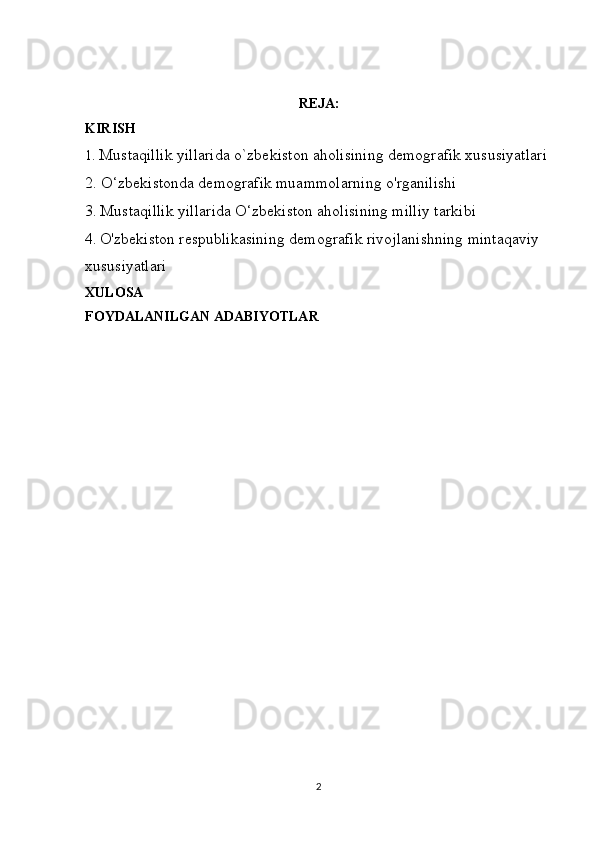 REJA:
KIRISH
1.   Mustaqillik yillarida o`zbekiston aholisining demografik xususiyatlari
2.  O‘zbekistonda demografik muammolarning o'rganilishi
3.   Mustaqillik yillarida O‘zbekiston aholisining milliy tarkibi
4.   O'zbekiston respublikasining demografik rivojlanishning mintaqaviy 
xususiyatlari
XULOSA
FOYDALANILGAN ADABIYOTLAR
2 