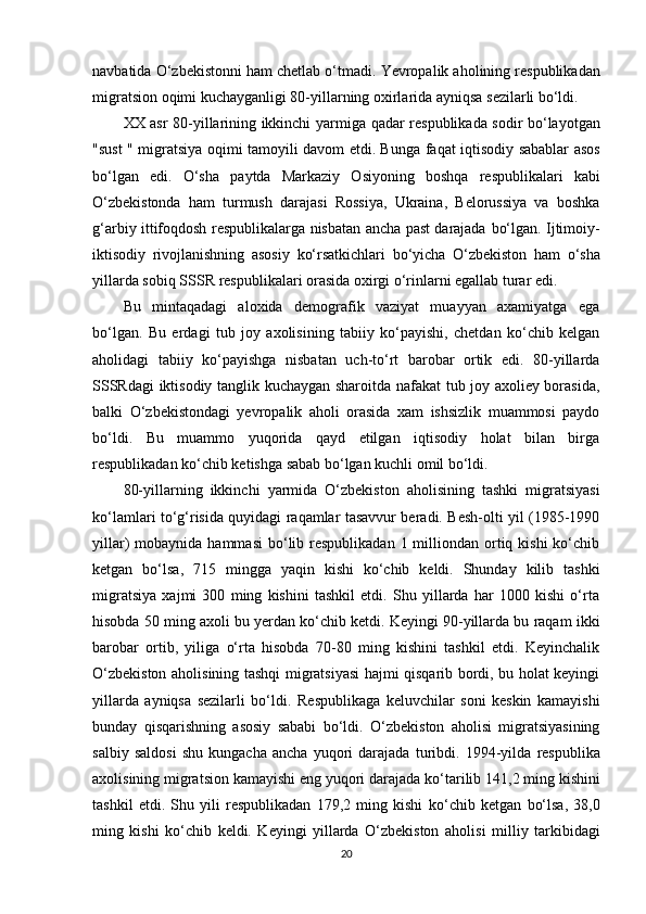navbatida O‘zbekistonni ham chetlab o‘tmadi.  Ye vropalik aholining respublikadan
migratsion oqimi kuchayganligi 80-yillarning oxirlarida ayniqsa sezilarli bo‘ldi.
XX asr 80-yillarining ikkinchi yarmiga   qadar   respublikada sodir   bo‘layotgan
"su s t " migratsiya   oqimi   tamoyili davom etdi. Bunga   faqat   iqtisodiy sabablar asos
bo‘lgan   edi.   O‘sha   paytda   Markaziy   Osiyoning   boshqa   respublikalari   kabi
O‘zbekistonda   ham   turmush   darajasi   Rossiya,   Ukraina,   Belorussiya   va   boshka
g‘arbiy ittifoqdosh   respublikalarga nisbatan ancha past darajada   bo‘lgan. Ijtimoiy-
iktisodiy   rivojlanishning   asosiy   ko‘rsatkichlari   bo‘yicha   O‘zbekiston   ham   o‘sha
yillarda  sobiq SSSR  respublikalari orasida oxirgi o‘rinlarni egallab turar edi.
Bu   mintaqadagi   aloxida   demografik   vaziyat   muayyan   axamiyatga   ega
bo‘lgan.   Bu   erdagi   tub   joy   axolisining   tabiiy   ko‘payishi,   chetdan   ko‘chib   kelgan
aholidagi   tabiiy   ko‘payishga   nisbatan   uch-to‘rt   barobar   ortik   edi.   80-yillarda
SSSRdagi iktisodiy tanglik kuchaygan sharoitda nafakat tub joy axoliey borasida,
balki   O‘zbekistondagi   yevropalik   aholi   orasida   xam   ishsizlik   muammosi   paydo
bo‘ldi.   Bu   muammo   yuqorida   qayd   etilgan   iqtisodiy   holat   bilan   birga
respublikadan ko‘chib ketishga sabab bo‘lgan kuchli omil bo‘ldi.
80-yillarning   ikkinchi   yarmida   O‘zbekiston   aholisining   tashki   migratsiyasi
ko‘lamlari to‘g‘risida quyidagi raqamlar tasavvur beradi. Besh-olti yil (1985-1990
yillar)  mobaynida  hammasi  bo‘lib respublikadan  1 milliondan  ortiq  kishi  ko‘chib
ketgan   bo‘lsa,   715   mingga   yaqin   kishi   ko‘chib   keldi.   Shunday   kilib   tashki
migratsiya   xajmi   300   ming   kishini   tashkil   etdi.   Shu   yillarda   har   1000   kishi   o‘rta
hisobda 50 ming axoli bu yerdan ko‘chib ketdi. Keyingi 90-yillarda bu raqam ikki
barobar   ortib,   yiliga   o‘rta   hisobda   70-80   ming   kishini   tashkil   etdi.   Keyinchalik
O‘zbekiston aholisining tashqi migratsiyasi hajmi qisqarib bordi, bu holat keyingi
yillarda   ayniqsa   sezilarli   bo‘ldi.   Respublikaga   keluvchilar   soni   keskin   kamayishi
bunday   qisqarishning   asosiy   sababi   bo‘ldi.   O‘zbekiston   aholisi   migratsiyasining
salbiy   saldosi   shu   kungacha   ancha   yuqori   darajada   turibdi.   1994-yilda   respublika
axolisining migratsion kamayishi eng  yuqori  darajada  ko‘tarilib  141,2 ming kishini
tashkil   etdi.   Shu   yili   respublikadan   179,2   ming   kishi   ko‘chib   ketgan   bo‘lsa,   38,0
ming   kishi   ko‘chib   keldi.   Keyingi   yillarda   O‘zbekiston   aholi si   milliy   tarkibidagi
20