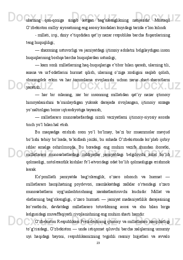ularning   qon - q oniga   singib   ketgan   bag‘rikenglikning   natijasidir.   Musta q il
O‘zbekiston milliy siyosatining eng asosiy koidalari kuyidagi tarzda e’lon kilindi:
-   millati, irqi, diniy   e’tiqodidan q at’iy nazar respublika barcha fu q arolarining
teng  huquqliligi;
— shaxsning ustuvorligi va jamiyatdagi ijtimoiy adolatni belgilaydigan inson
huquqlarining boshqa barcha huquqlardan ustunligi;
— kam sonli millatlarning haq-huquqlariga e’tibor bilan qarash, ularning tili,
anana   va   urf-odatlarini   hurmat   qilish,   ularning   o‘ziga   xosligini   saqlab   qolish,
shuningdek   erkin   va   har   tomonlama   rivojlanishi   uchun   zarur   shart-sharoitlarni
yaratish;
—   har   bir   oilaning,   xar   bir   insonning   millatidan   qat’iy   nazar   ijtimoiy
himoyalanishini   ta’minlaydigan   yuksak   darajada   rivojlangan,   ijtimoiy   soxaga
yo‘naltirilgan bozor iqtisodiyotiga tayanish;
—   millatlararo   munosabatlardagi   nizoli   vaziyatlarni   ijtimoiy-siyosiy   asosda
tinch yo‘l bilan hal etish.
Bu   maqsadga   erishish   oson   yo‘l   bo‘lmay,   ba’zi   bir   muammolar   mavjud
bo‘lishi tabiiy bo‘lsada, ta’kidlash joizki, bu sohada O‘zbekistonda ko‘plab ijobiy
ishlar   amalga   oshirilmoqda.   Bu   boradagi   eng   muhim   vazifa   shundan   iboratki,
millatlararo   munosabatlardagi   ziddiyatlar   jamiyatdagi   belgilovchi   xolat   bo‘lib
qolmasligi, notolerantlik kishilar fe’l-atvoridagi odat bo‘lib qolmasligiga erishmok
kerak.
Ko‘pmillatli   jamiyatda   bag‘rikenglik,   o‘zaro   ishonch   va   hurmat   —
millatlararo   hamjihatning   poydevori,   mamlakatdagi   xalklar   o‘rtasidagi   o‘zaro
munosabatlarni   uyg‘unlashtirishning   xarakatlantiruvchi   kuchidir.   Millat   va
elatlarning   bag‘rikengligi,   o‘zaro   hurmati   —   jamiyat   madaniyatlilik   darajasining
ko‘rsatkichi,   davlatdagi   millatlararo   totuvlikning   asosi   va   shu   bilan   birga
kelgusidagi muvaffaqiyatli rivojlanishning eng muhim sharti hamdir. 
O‘zbekiston Respublikasi Prezidentining ijtimoiy va millatlararo xamjihatligi
to‘g‘risidagi,  O‘zbekiston  —  unda istiqomat  qiluvchi   barcha  xalqlarning umumiy
uyi   haqidagi   bayoni,   respublikamizning   tegishli   rasmiy   hujjatlari   va   avvalo
23