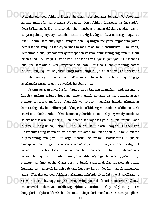 O‘zbekiston   Respublikasi   Konstitutsiyasida   o‘z   ifodasini   topgan.   "O‘zbekiston
xalqini, millatidan qat’iy nazar O‘zbekiston Respublikasi fuqarolari tashkil etadi",-
deya ta’kidlanadi. Konstitutsiyada jahon tajribasi  shundan dalolat beradiki, davlat
va   jamiyatning   siyosiy   tuzilishi,   tizimini   belgilaydigan,   fuqarolarning   huquq   va
erkinliklarini   kafolatlaydigan,   xalqaro   qabul   qilingan   me’yoriy   hujjatlarga   javob
beradigan va xalqning tarixiy tajribasiga mos keladigan Konstitutsiya — mustaqil,
demokratik, huquqiy davlatni qaror toptirish va rivojlantirishning eng muhim sharti
hisoblanadi.   Mustaqil   O‘zbekiston   Konstitutsiyasi   yangi   jamiyatning   ishonchli
huquqiy   kafolatidir.   Uni   tayyorlash   va   qabul   etishda   O‘zbekistonning   davlat
suvereniteti, irqi, millati, qaysi dinga mansubligi, tili, tug‘ilgan joyi, ijtimoiy kelib
chiqishi,   siyosiy   e’tiqodlaridan   qat’iy   nazar,   fuqarolarning   teng   huquqliligiga
asoslanishi kerakligi qat’iy ravishda hisobga olindi.
Ayrim suveren davlatlardan farqli o‘laroq bizning mamlakatimizda insonning
hayotiy   muhim   xalqaro   huquqni   himoya   qilish   xujjatlarida   tan   olingan   asosiy
ijtimoiy-iqtisodiy,   madaniy,   fuqarolik   va   siyosiy   huquqlari   hamda   erkinliklari
kamsitishga   duchor   kilinmaydi.   Yuqorida   ta’kidlangan   jihatlarni   e’tiborda   tutib
shuni ta’kidlash kerakki, O‘zbekistonda yukorida sanab o‘tilgan ijtimoiy soxalarda
salbiy hodisalarni ro‘y berishi uchun xech kanday asos yo‘q, chunki respublikada
fuqarolik   to‘g‘risida,   aholini   ish   bilan   ta’minlash   haqida   O‘zbekiston
Respublikasining  konunlari va boshka bir  kator konunlar  qabul  qilinganki, ularda
fuqarolarning   tub   joyli   millatga   mansub   bo‘lmagan   shaxslarning   huquqlari
boshqalar   bilan   birga   fuqarolikka   ega   bo‘lish,   ozod   mexnat,   erkinlik,   mashg‘ulot
va   ish   turini   tanlash   kabi   huquqlar   bilan   ta’minlanadi.   Binobarin,   O‘zbekistonda
xalkaro huquqning eng muhim tamoyili amalda ro‘yobga chiqariladi, ya’ni milliy,
ijtimoiy   va   diniy   ozchiliklarni   bostirib   turish   evaziga   davlat   suvereniteti   uchun
kurashni sivilizatsiyali kurash deb xam, huquqiy kurash deb ham tan olish mumkin
emas.  O‘zbekiston Respublikasi parlamenti tarkibida 15 millat va elat vakillarining
ishtirok   etishi,   huquqiy   tenglik   tamoyilining   yakkol   ifodasi   hisoblanadi.   Qonun
chiqaruvchi   hokimiyat   tarkibidagi   ijtimoiy   institut   -   Oliy   Majlisning   inson
huquqlari   bo‘yicha   Vakili   barcha   millat   fuqarolari   manfaatlarini   himoya   qiladi.
24 