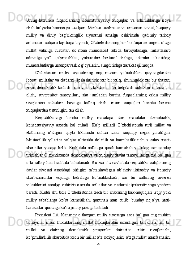Uning   huzurida   fuqarolarning   Konstitutsiyaviy   xuquqlari   va   erkinliklariga   rioya
etish bo‘yicha komissiya tuzilgan. Mazkur tuzilmalar va umuman davlat, huquqiy
milliy   va   diniy   bag‘rikenglik   siyosatini   amalga   oshirishda   qadimiy   tarixiy
an’analar, xalqaro tajribaga tayanib, O‘zbekistonning har bir fuqarosi ongini o‘zga
millat   vakiliga   nisbatan   do‘stona   munosabat   ruhida   tarbiyalashga,   millatlararo
adovatga   yo‘l   qo‘ymaslikka,   yotsirashni   bartaraf   etishga,   odamlar   o‘rtasidagi
munosabatlarga insonparvarlik g‘oyalarini singdirishga xarakat qilmoqda.
O‘zbekiston   milliy   siyosatining   eng   muhim   yo‘nalishlari   quyidagilardan
iborat: millatlar va elatlarni jipslashtirish; xar bir xalq, shuningdek xar bir shaxsni
erkin   demokratik  tanlash   asosida   o‘z  takdirini   o‘zi   belgilash   xukukini   so‘zsiz   tan
olish;   suverenitet   tamoyillari,   shu   jumladan   barcha   fuqarolarning   erkin   milliy
rivojlanish   xukukini   hayotga   tadbiq   etish;   inson   xuquqlari   boshka   barcha
xuquqlardan ustunligini tan olish.
Respublikadagi   barcha   milliy   masalaga   do i r   masalalar   demokratik,
konstitutsiyaviy   asosda   hal   etiladi.   Ko‘p   millatli   O‘zbekistonda   turli   millat   va
elatlarning   o‘zligini   qayta   tiklanishi   uchun   zarur   xuquqiy   negiz   yaratilgan.
Mustaqillik   yillarida   xalqlar   o‘rtasida   do‘stlik   va   hamjihatlik   uchun   kulay   shart-
sharoitlar   yuzaga   keldi.   Endilikda  millatiga   qarab   kamsitish   yo‘lidagi   xar   qanday
urinishlar   O‘zbekistonda   demokratiya va xuquqiy davlat tamoyillariga zid   bo‘lgan
o‘ta   salbiy   holat   sifatida   baholanadi. Bu esa o‘z navbatida respublika xalqlarining
davlat   siyosati   asosidagi   birligini   ta’minlaydigan   ob’ektiv   iktisodiy   va   ijtimoiy
shart-sharoitlar   vujudga   kelishiga   ko‘maklashadi,   xar   bir   xalkning   suveren
xukuklarini   amalga   oshirish   asosida   millatlar   va   elatlarni   jipslashtirishga   yordam
beradi. Xuddi shu bois O‘zbekistonda xech bir shaxsning hak-huquqlari irqiy yoki
milliy   sabablarga   ko‘ra   kamsitilishi   qonunan   man   etilib,   bunday   nojo‘ya   hatti-
harakatlar qonunga ko‘ra jinoiy jazoga tortiladi.
Prezident   I.A.   Karimov   o‘tkazgan   milliy   siyosatga   asos   bo‘lgan   eng   muhim
tamoyillar   inson   hukuklarining   millat   hukuqlaridan   ustunligini   tan   olish,   har   bir
millat   va   elatning   demokratik   jarayonlar   doirasida   erkin   rivojlanishi,
ko‘pmillatlilik sharoitida xech bir millat o‘z extiyojlarini o‘zga millat manfaatlarini
25 