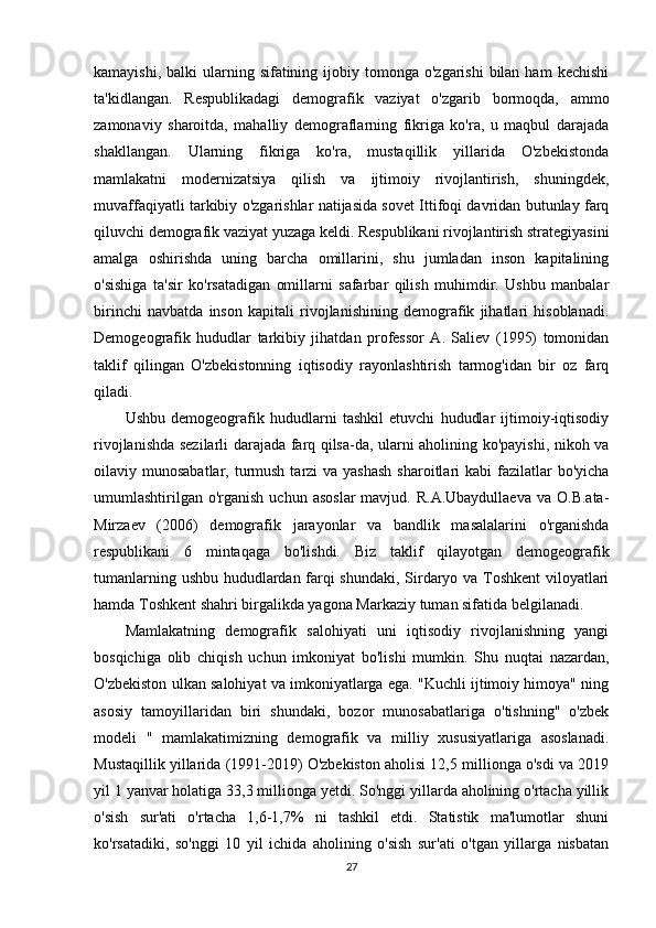 kamayishi,  balki  ularning sifatining  ijobiy tomonga  o'zgarishi   bilan  ham   kechishi
ta'kidlangan.   Respublikadagi   demografik   vaziyat   o'zgarib   bormoqda,   ammo
zamonaviy   sharoitda,   mahalliy   demograflarning   fikriga   ko'ra,   u   maqbul   darajada
shakllangan.   Ularning   fikriga   ko'ra,   mustaqillik   yillarida   O'zbekistonda
mamlakatni   modernizatsiya   qilish   va   ijtimoiy   rivojlantirish,   shuningdek,
muvaffaqiyatli tarkibiy o'zgarishlar natijasida sovet Ittifoqi davridan butunlay farq
qiluvchi demografik vaziyat yuzaga keldi. Respublikani rivojlantirish strategiyasini
amalga   oshirishda   uning   barcha   omillarini,   shu   jumladan   inson   kapitalining
o'sishiga   ta'sir   ko'rsatadigan   omillarni   safarbar   qilish   muhimdir.   Ushbu   manbalar
birinchi   navbatda   inson   kapitali   rivojlanishining   demografik   jihatlari   hisoblanadi.
Demogeografik   hududlar   tarkibiy   jihatdan   professor   A.   Saliev   (1995)   tomonidan
taklif   qilingan   O'zbekistonning   iqtisodiy   rayonlashtirish   tarmog'idan   bir   oz   farq
qiladi.
Ushbu   demogeografik   hududlarni   tashkil   etuvchi   hududlar   ijtimoiy-iqtisodiy
rivojlanishda sezilarli darajada farq qilsa-da, ularni aholining ko'payishi, nikoh va
oilaviy munosabatlar, turmush  tarzi  va yashash  sharoitlari  kabi  fazilatlar  bo'yicha
umumlashtirilgan  o'rganish  uchun  asoslar  mavjud.  R.A.Ubaydullaeva  va  O.B.ata-
Mirzaev   (2006)   demografik   jarayonlar   va   bandlik   masalalarini   o'rganishda
respublikani   6   mintaqaga   bo'lishdi.   Biz   taklif   qilayotgan   demogeografik
tumanlarning ushbu hududlardan farqi shundaki, Sirdaryo va Toshkent viloyatlari
hamda Toshkent shahri birgalikda yagona Markaziy tuman sifatida belgilanadi.
Mamlakatning   demografik   salohiyati   uni   iqtisodiy   rivojlanishning   yangi
bosqichiga   olib   chiqish   uchun   imkoniyat   bo'lishi   mumkin.   Shu   nuqtai   nazardan,
O'zbekiston ulkan salohiyat va imkoniyatlarga ega. "Kuchli ijtimoiy himoya" ning
asosiy   tamoyillaridan   biri   shundaki,   bozor   munosabatlariga   o'tishning"   o'zbek
modeli   "   mamlakatimizning   demografik   va   milliy   xususiyatlariga   asoslanadi.
Mustaqillik yillarida (1991-2019) O'zbekiston aholisi 12,5 millionga o'sdi va 2019
yil 1 yanvar holatiga 33,3 millionga yetdi. So'nggi yillarda aholining o'rtacha yillik
o'sish   sur'ati   o'rtacha   1,6-1,7%   ni   tashkil   etdi.   Statistik   ma'lumotlar   shuni
ko'rsatadiki,   so'nggi   10   yil   ichida   aholining   o'sish   sur'ati   o'tgan   yillarga   nisbatan
27 