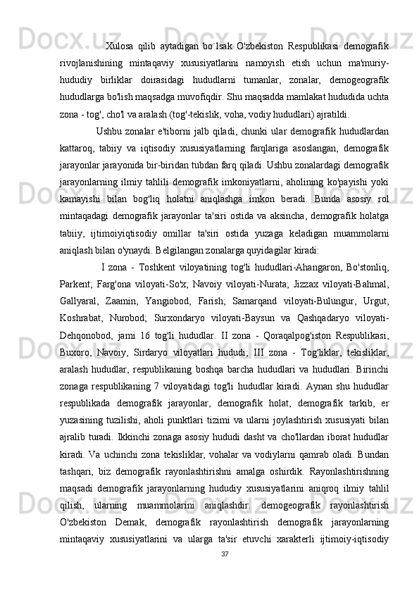                     Xulosa   qilib   aytadigan   bo`lsak   O'zbekiston   Respublikasi   demografik
rivojlanishining   mintaqaviy   xususiyatlarini   namoyish   etish   uchun   ma'muriy-
hududiy   birliklar   doirasidagi   hududlarni   tumanlar,   zonalar,   demogeografik
hududlarga bo'lish maqsadga muvofiqdir. Shu maqsadda mamlakat hududida uchta
zona - tog', cho'l va aralash (tog'-tekislik, voha, vodiy hududlari) ajratildi. 
                    Ushbu   zonalar   e'tiborni   jalb   qiladi,   chunki   ular   demografik   hududlardan
kattaroq,   tabiiy   va   iqtisodiy   xususiyatlarning   farqlariga   asoslangan,   demografik
jarayonlar jarayonida bir-biridan tubdan farq qiladi. Ushbu zonalardagi demografik
jarayonlarning   ilmiy   tahlili   demografik   imkoniyatlarni,   aholining   ko'payishi   yoki
kamayishi   bilan   bog'liq   holatni   aniqlashga   imkon   beradi.   Bunda   asosiy   rol
mintaqadagi   demografik   jarayonlar   ta'siri   ostida   va   aksincha,   demografik   holatga
tabiiy,   ijtimoiyiqtisodiy   omillar   ta'siri   ostida   yuzaga   keladigan   muammolarni
aniqlash bilan o'ynaydi. Belgilangan zonalarga quyidagilar kiradi: 
                    I   zona   -   Toshkent   viloyatining   tog'li   hududlari-Ahangaron,   Bo'stonliq,
Parkent;   Farg'ona   viloyati-So'x;   Navoiy   viloyati-Nurata;   Jizzax   viloyati-Bahmal,
Gallyaral,   Zaamin,   Yangiobod,   Farish;   Samarqand   viloyati-Bulungur,   Urgut,
Koshrabat,   Nurobod;   Surxondaryo   viloyati-Baysun   va   Qashqadaryo   viloyati-
Dehqonobod,   jami   16   tog'li   hududlar.   II   zona   -   Qoraqalpog'iston   Respublikasi,
Buxoro,   Navoiy,   Sirdaryo   viloyatlari   hududi;   III   zona   -   Tog'liklar,   tekisliklar,
aralash   hududlar,   respublikaning   boshqa   barcha   hududlari   va   hududlari.   Birinchi
zonaga   respublikaning   7   viloyatidagi   tog'li   hududlar   kiradi.   Aynan   shu   hududlar
respublikada   demografik   jarayonlar,   demografik   holat,   demografik   tarkib,   er
yuzasining   tuzilishi,   aholi   punktlari   tizimi   va   ularni   joylashtirish   xususiyati   bilan
ajralib turadi. Ikkinchi zonaga asosiy  hududi dasht  va cho'llardan iborat  hududlar
kiradi.   Va   uchinchi   zona   tekisliklar,   vohalar   va   vodiylarni   qamrab   oladi.   Bundan
tashqari,   biz   demografik   rayonlashtirishni   amalga   oshirdik.   Rayonlashtirishning
maqsadi   demografik   jarayonlarning   hududiy   xususiyatlarini   aniqroq   ilmiy   tahlil
qilish,   ularning   muammolarini   aniqlashdir.   demogeografik   rayonlashtirish
O'zbekiston   Demak,   demografik   rayonlashtirish   demografik   jarayonlarning
mintaqaviy   xususiyatlarini   va   ularga   ta'sir   etuvchi   xarakterli   ijtimoiy-iqtisodiy
37 