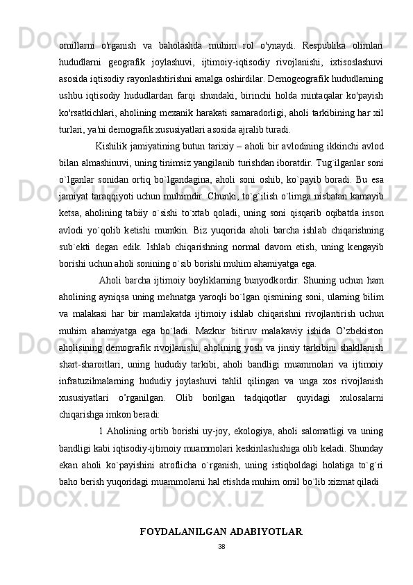 omillarni   o'rganish   va   baholashda   muhim   rol   o'ynaydi.   Respublika   olimlari
hududlarni   geografik   joylashuvi,   ijtimoiy-iqtisodiy   rivojlanishi,   ixtisoslashuvi
asosida iqtisodiy rayonlashtirishni amalga oshirdilar. Demogeografik hududlarning
ushbu   iqtisodiy   hududlardan   farqi   shundaki,   birinchi   holda   mintaqalar   ko'payish
ko'rsatkichlari, aholining mexanik harakati samaradorligi, aholi tarkibining har xil
turlari, ya'ni demografik xususiyatlari asosida ajralib turadi.
                     Kishilik j а miyatining butun t а rixiy –   а h о li bir   а vl о dining ikkinchi   а vl о d
bil а n   а lm а shinuvi, uning tinimsiz yangil а nib turishd а n ib о r а tdir. Tug`ilg а nl а r s о ni
o`lg а nl а r   s о nid а n   о rtiq   bo`lg а nd а gin а ,   а h о li   s о ni   о shib,   ko`p а yib   b о r а di.   Bu   es а
j а miyat t а r а qqiyoti uchun muhimdir. Chunki, to`g`ilish o`limg а   nisb а t а n k а m а yib
k е ts а ,   а h о lining   t а biiy   o`sishi   to`xt а b   q о l а di,   uning   s о ni   qisqarib   о qib а td а   ins о n
а vl о di   yo`q о lib   k е tishi   mumkin.   Biz   yuq о rid а   а h о li   b а rch а   ishl а b   chiq а rishning
sub` е kti   d е g а n   edik.   Ishl а b   chiq а rishning   n о rm а l   d а v о m   etish,   uning   k е ng а yib
b о rishi uchun  а h о li s о nining o`sib b о rishi muhim  а h а miyatg а  eg а . 
                      А h о li   b а rch а   ijtim о iy   b о ylikl а rning   bunyodk о rdir.   Shuning   uchun   h а m
а h о lining   а yniqs а   uning m е hn а tg а   yar о qli  bo`lg а n qismining s о ni, ul а rning bilim
v а   m а l а k а si   h а r   bir   m а ml а k а td а   ijtim о iy   ishl а b   chiq а rishni   riv о jl а ntirish   uchun
muhim   а h а miyatg а   eg а   bo`l а di.   Mazkur   bitiruv   malakaviy   ishida   O’zbekiston
aholisining  demografik rivojlanishi,  aholining yosh  va  jinsiy  tarkibini   shakllanish
shart-sharoitlari,   uning   hududiy   tarkibi,   aholi   bandligi   muammolari   va   ijtimoiy
infratuzilmalarning   hududiy   joylashuvi   tahlil   qilingan   va   unga   xos   rivojlanish
xususiyatlari   o’rganilgan.   Olib   borilgan   tadqiqotlar   quyidagi   xulosalarni
chiqarishga imkon beradi: 
                      1   Aholining   ortib   borishi   uy-joy,   ekologiya,   aholi   salomatligi   va   uning
bandligi kabi iqtisodiy-ijtimoiy muammolari keskinlashishiga olib keladi. Shunday
ekan   aholi   ko`payishini   atroflicha   o`rganish,   uning   istiqboldagi   holatiga   to`g`ri
baho berish yuqoridagi muammolarni hal etishda muhim omil bo`lib xizmat qiladi
FOYDALANILGAN ADABIYOTLAR
38