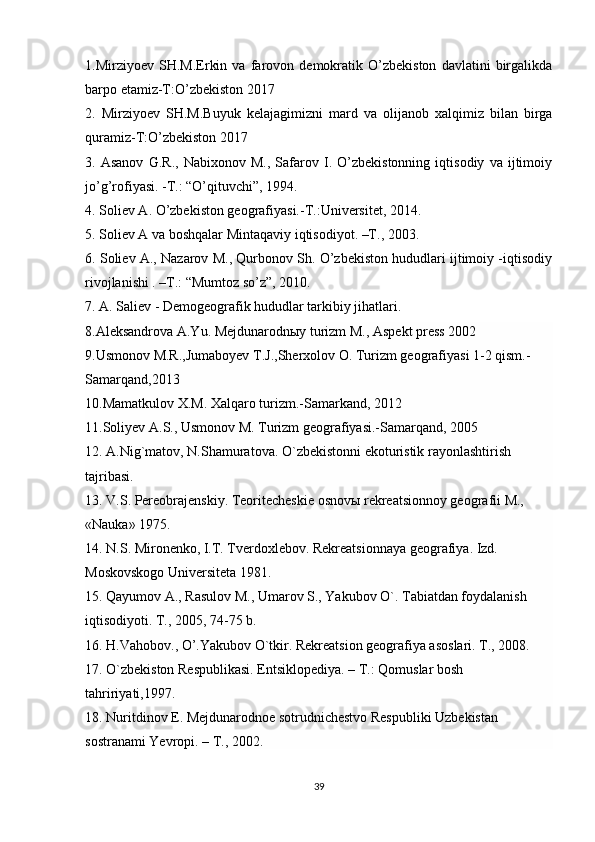 1.Mirziyoev   SH.M.Erkin   va   farovon   demokratik   O’zbekiston   davlatini   birgalikda
barpo etamiz-T:O’zbekiston 2017 
2.   Mirziyoev   SH.M.Buyuk   kelajagimizni   mard   va   olijanob   xalqimiz   bilan   birga
quramiz-T:O’zbekiston 2017 
3.   Asanov   G.R.,   Nabixonov   M.,   Safarov   I.   O’zbekistonning   iqtisodiy   va   ijtimoiy
jo’g’rofiyasi. -T.: “O’qituvchi”, 1994. 
4. Soliev A. O’zbekiston geografiyasi.-T.:Universitet, 2014. 
5. Soliev A va boshqalar Mintaqaviy iqtisodiyot. –T., 2003. 
6. Soliev A., Nazarov M., Qurbonov Sh. O’zbekiston hududlari ijtimoiy -iqtisodiy
rivojlanishi . –T.: “Mumtoz so’z”, 2010.
7. A. Saliev - Demogeografik hududlar tarkibiy jihatlari.
8.Aleksandrova A.Yu. Mejdunarodnыy turizm M., Aspekt press 2002
9.Usmonov M.R.,Jumaboyev T.J.,Sherxolov O. Turizm geografiyasi 1-2 qism.-
Samarqand,2013
10.Mamatkulov X.M. Xalqaro turizm.-Samarkand, 2012
11.Soliyev A.S., Usmonov M. Turizm geografiyasi.-Samarqand, 2005
1 2 . A.Nig`matov, N.Shamuratova. O`zbekistonni ekoturistik rayonlashtirish 
tajribasi.         
13. V.S. Pereobrajenskiy. Teoritecheskie osnovы rekreatsionnoy geografii M., 
«Nauka» 1975.
14. N.S. Mironenko, I.T. Tverdoxlebov. Rekreatsionnaya geografiya. Izd. 
Moskovskogo Universiteta 1981.
15. Qayumov A., Rasulov M., Umarov S., Yakubov O`. Tabiatdan foydalanish
iqtisodiyoti. T., 2005, 74-75 b.
16. H.Vahobov., O’.Yakubov O`tkir. Rekreatsion geografiya asoslari. T., 2008.      
17. O`zbekiston Respublikasi. Entsiklopediya. – T.: Qomuslar bosh 
tahririyati,1997.
18. Nuritdinov E. Mejdunarodnoe sotrudnichestvo Respubliki Uzbekistan 
sostranami Yevropi. – T., 2002.
39 