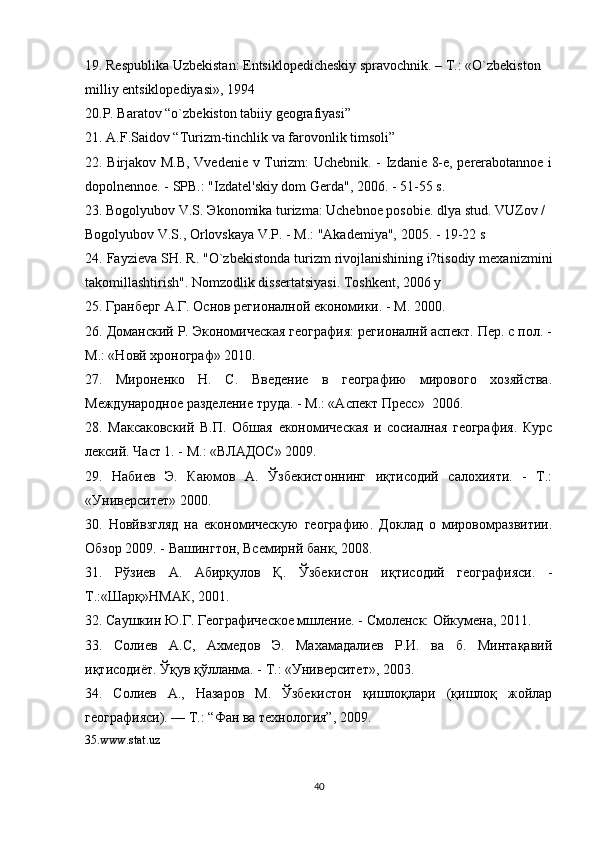 19. Respublika Uzbekistan: Entsiklopedicheskiy spravochnik. – T.: «O`zbekiston 
milliy entsiklopediyasi», 1994
20.P. Baratov “o`zbekiston tabiiy geografiyasi”
21. A.F.Saidov “Turizm-tinchlik va farovonlik timsoli”
22. Birjakov M.B, Vvedenie v Turizm: Uchebnik. - Izdanie 8-e, pererabotannoe i
dopolnennoe. - SPB.: "Izdatel'skiy dom Gerda", 2006. - 51-55 s.
23. Bogolyubov V.S.  Э konomika turizma: Uchebnoe posobie. dlya stud. VUZov / 
Bogolyubov V.S., Orlovskaya V.P. - M.: "Akademiya", 2005. - 19-22 s
24. Fayzieva SH. R. "O`zbekistonda turizm rivojlanishining i?tisodiy mexanizmini
takomillashtirish". Nomzodlik dissertatsiyasi. Toshkent, 2006 y
25.  Гранберг   А . Г .  Основ   регионалной   економики . -  М . 2000.
26. Доманский Р. Экономическая география: регионалнй аспект. Пер. с пол. -
М.: «Новй хронограф» 2010.
27.   Мироненко   Н.   С.   Введение   в   географию   мирового   хозяйства.
Международное разделение труда. - М.: «Аспект Пресс»  2006.
28.   Максаковский   В.П.   Обшая   економическая   и   сосиалная   география.   Курс
лексий. Част 1. - М.: «ВЛАДОС» 2009.
29.   Набиев   Э.   Каюмов   А.   Ўзбекистоннинг   иқтисодий   салохияти.   -   Т.:
«Университет» 2000.
30.   Новйвзгляд   на   економическую   географию.   Доклад   о   мировомразвитии.
Обзор 2009. - Вашингтон, Всемирнй банк, 2008.
31.   Рўзиев   А.   Абирқулов   Қ.   Ўзбекистон   иқтисодий   географияси.   -
Т.:«Шарқ»НМАК, 2001.
32. Саушкин Ю.Г. Географическое мшление. - Смоленск: Ойкумена, 2011.
33.   Солиев   А.С,   Ахмедов   Э.   Махамадалиев   Р.И.   ва   б.   Минтақавий
иқтисодиёт. Ўқув қўлланма. - Т.: «Университет», 2003.
34.   Солиев   А.,   Назаров   М.   Ўзбекистон   қишлоқлари   (қишлоқ   жойлар
географияси). — Т.: “Фан ва технология”, 2009.
35. www . stat . uz
40 