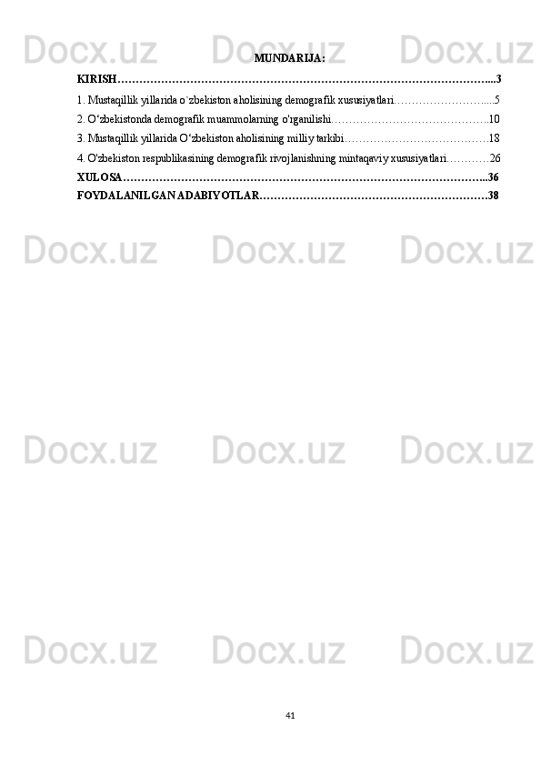 MUNDARIJA :
KIRISH …………………………………………………………………………………………...3
1.  Mustaqillik yillarida o`zbekiston aholisining demografik xususiyatlari…………………….....5
2.  O‘zbekistonda demografik muammolarning o'rganilishi……………………………………..10
3.   Mustaqillik yillarida O‘zbekiston aholisining milliy tarkibi ………………………………….18
4.   O'zbekiston respublikasining demografik rivojlanishning mintaqaviy xususiyatlari…………26
XULOSA………………………………………………………………………………………..36
FOYDALANILGAN ADABIYOTLAR………………………………………………………38
41 