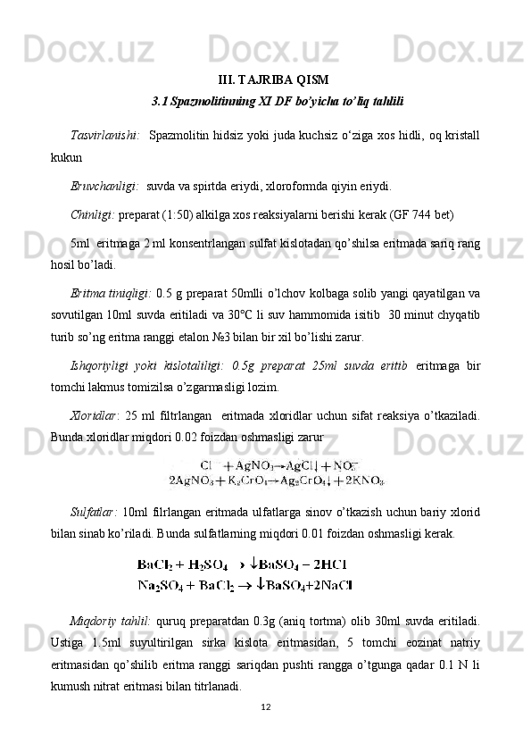 III. TAJRIBA QISM
3.1 Spazmolitinning XI DF bo’yicha to’liq tahlili
Tasvirlanishi:    Spazmolitin hidsiz yoki juda kuchsiz o‘ziga xos hidli, oq kristall
kukun 
Eruvchanligi:   suvda va spirtda eriydi, xloroformda qiyin eriydi.
Chinligi:  preparat (1:50) alkilga xos reaksiyalarni berishi kerak   (GF 744 bet)
5ml  eritmaga 2 ml konsentrlangan sulfat kislotadan qo’shilsa eritmada sariq rang
hosil bo’ladi.
Eritma tiniqligi:   0.5 g preparat 50mlli o’lchov kolbaga solib yangi qayatilgan va
sovutilgan 10ml suvda eritiladi va 30  li suv hammomida isitib   30 minut chyqatib℃
turib so’ng  eritma ranggi etalon №3 bilan bir xil bo’lishi zarur.
Ishqoriyligi   yoki   kislotaliligi:   0.5g   preparat   25ml   suvda   eritib   eritmaga   bir
tomchi lakmus tomizilsa o’zgarmasligi lozim.
Xloridlar :   25   ml   filtrlangan     eritma d a   xloridlar   uchun   sifat   reaksiya   o’tkaziladi.
Bunda xloridlar miqdori 0.02 foizdan oshmasligi zarur
Sulfatlar:   10ml filrlangan eritmada ulfatlarga sinov o’tkazish uchun bariy xlorid
bilan sinab ko’riladi. Bunda sulfatlarning miqdori 0.01 foizdan oshmasligi kerak.
Miqdoriy   tahlil:   quruq  preparatdan  0.3g  (aniq  tortma)   olib  30ml   suvda  eritiladi.
Ustiga   1.5ml   suyultirilgan   sirka   kislota   eritmasidan,   5   tomchi   eozinat   natriy
eritmasidan   qo’shilib   eritma   ranggi   sariqdan   pushti   rangga   o’tgunga   qadar   0.1   N   li
kumush nitrat eritmasi bilan titrlanadi.
12 