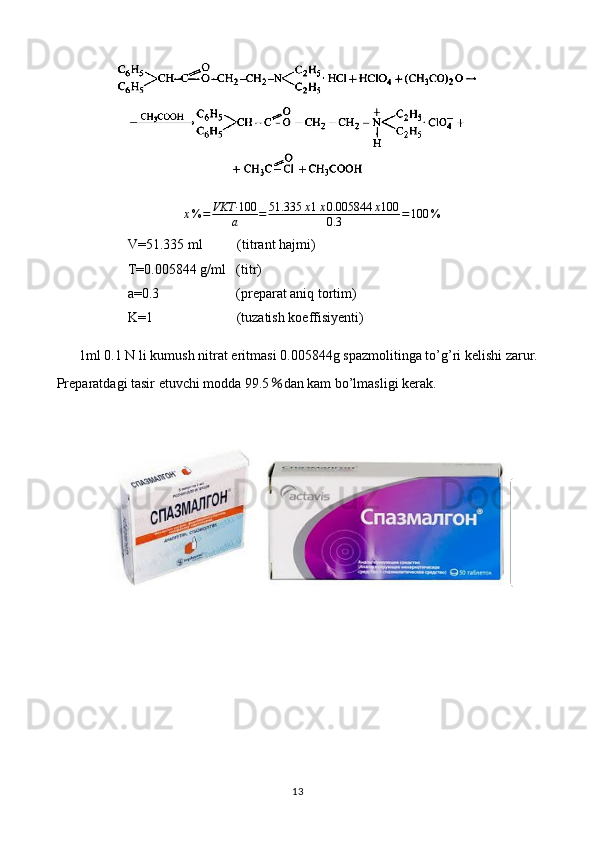 x % = VKT· 100
a = 51.335 x 1 x 0.005844 x 100
0.3 = 100 %
V=51.335 ml          (titrant hajmi)
T=0.005844 g/ml   (titr)
a=0.3                      (preparat aniq tortim)
K=1                        (tuzatish koeffisiyenti)
1ml 0.1 N li kumush nitrat eritmasi 0.005844g spazmolitinga to’g’ri kelishi zarur.
Preparatdagi tasir etuvchi modda 99.5 ％ dan kam bo’lmasligi kerak.
13 